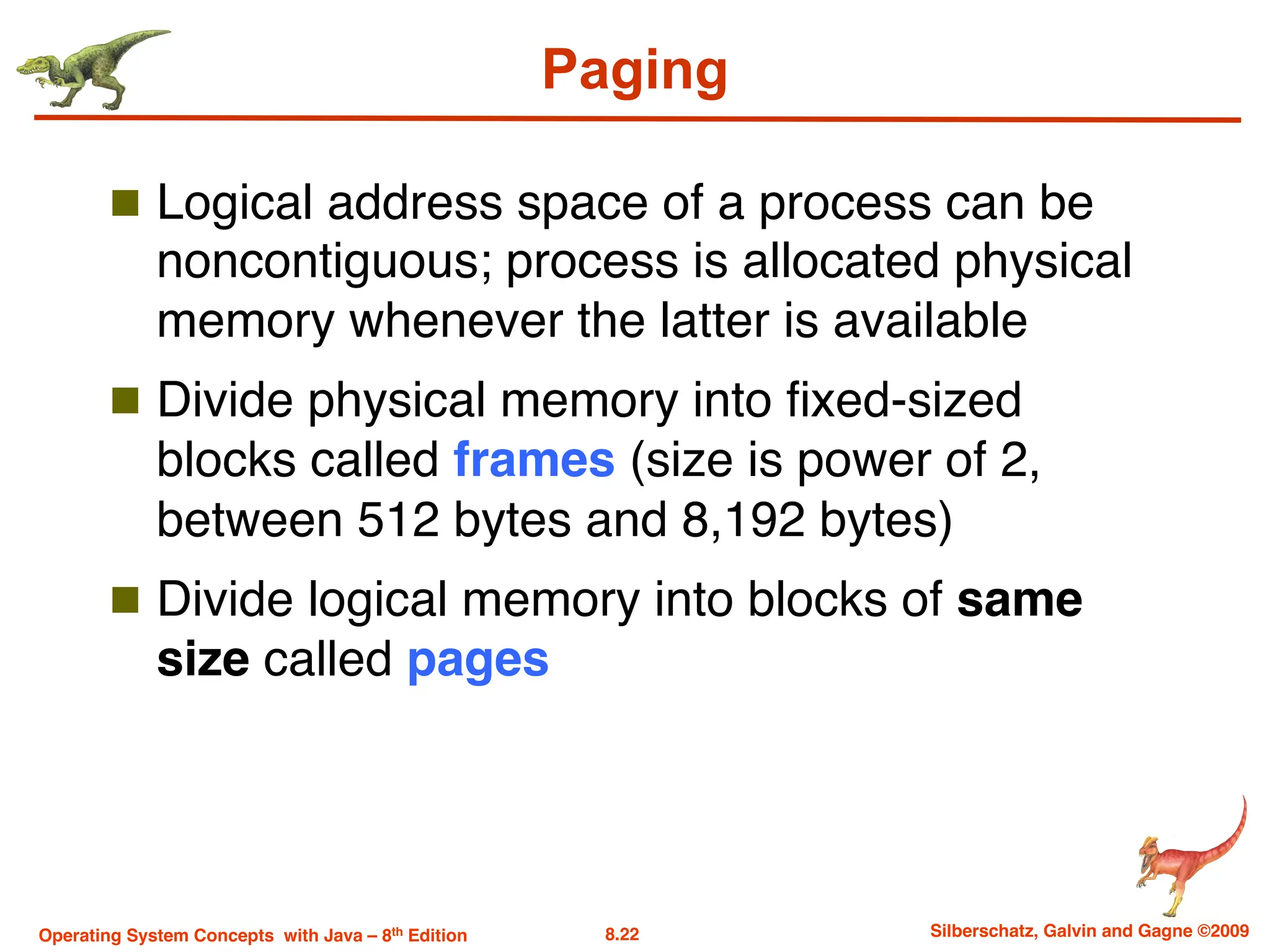 8.22 Silberschatz, Galvin and Gagne ©2009
Operating System Concepts with Java – 8th Edition
Paging
n Logical address space of a process can be
noncontiguous; process is allocated physical
memory whenever the latter is available
n Divide physical memory into fixed-sized
blocks called frames (size is power of 2,
between 512 bytes and 8,192 bytes)
n Divide logical memory into blocks of same
size called pages
 