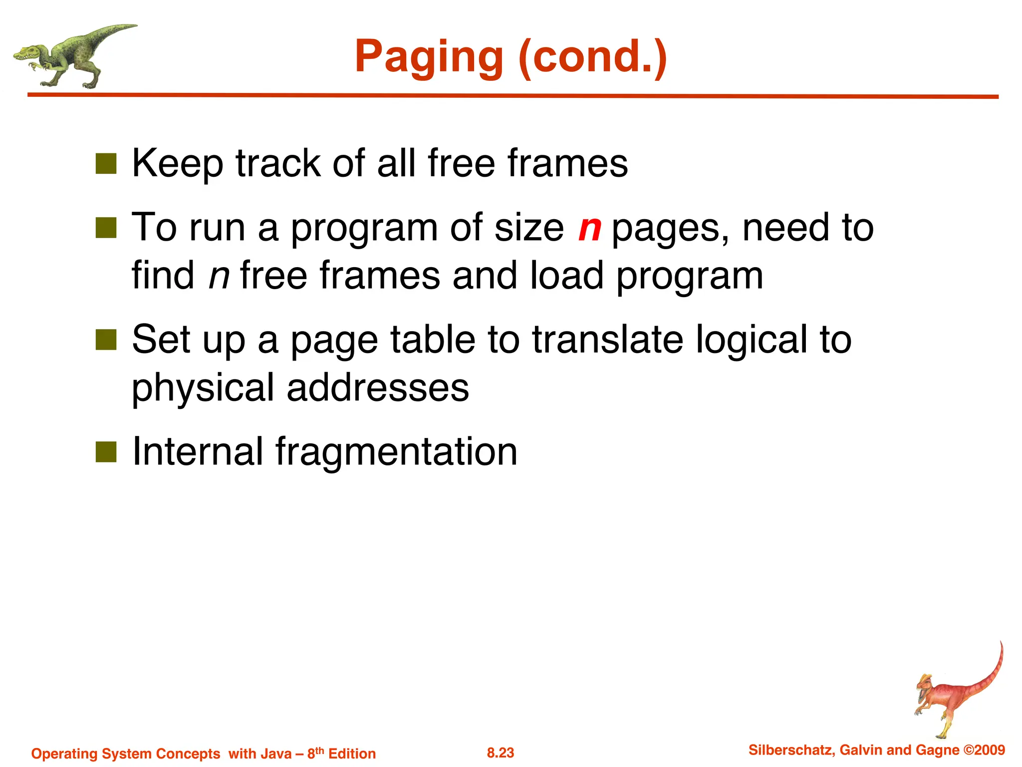 8.23 Silberschatz, Galvin and Gagne ©2009
Operating System Concepts with Java – 8th Edition
Paging (cond.)
n Keep track of all free frames
n To run a program of size n pages, need to
find n free frames and load program
n Set up a page table to translate logical to
physical addresses
n Internal fragmentation
 