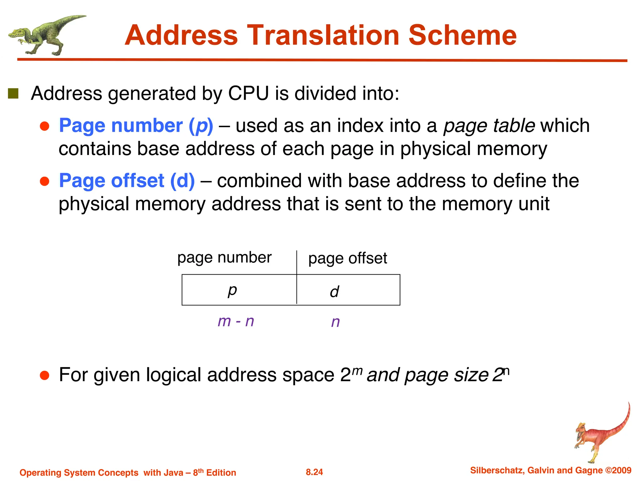 8.24 Silberschatz, Galvin and Gagne ©2009
Operating System Concepts with Java – 8th Edition
Address Translation Scheme
n Address generated by CPU is divided into:
l Page number (p) – used as an index into a page table which
contains base address of each page in physical memory
l Page offset (d) – combined with base address to define the
physical memory address that is sent to the memory unit
l For given logical address space 2m and page size 2n
page number page offset
p d
m - n n
 