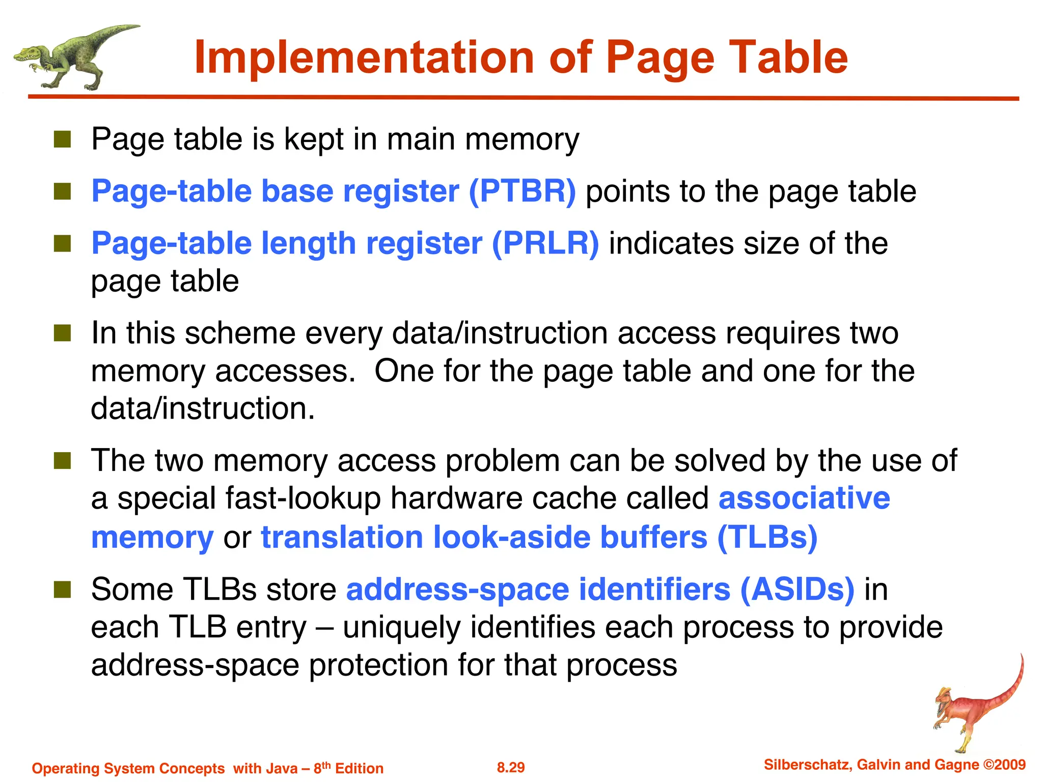 8.29 Silberschatz, Galvin and Gagne ©2009
Operating System Concepts with Java – 8th Edition
Implementation of Page Table
n Page table is kept in main memory
n Page-table base register (PTBR) points to the page table
n Page-table length register (PRLR) indicates size of the
page table
n In this scheme every data/instruction access requires two
memory accesses. One for the page table and one for the
data/instruction.
n The two memory access problem can be solved by the use of
a special fast-lookup hardware cache called associative
memory or translation look-aside buffers (TLBs)
n Some TLBs store address-space identifiers (ASIDs) in
each TLB entry – uniquely identifies each process to provide
address-space protection for that process
 