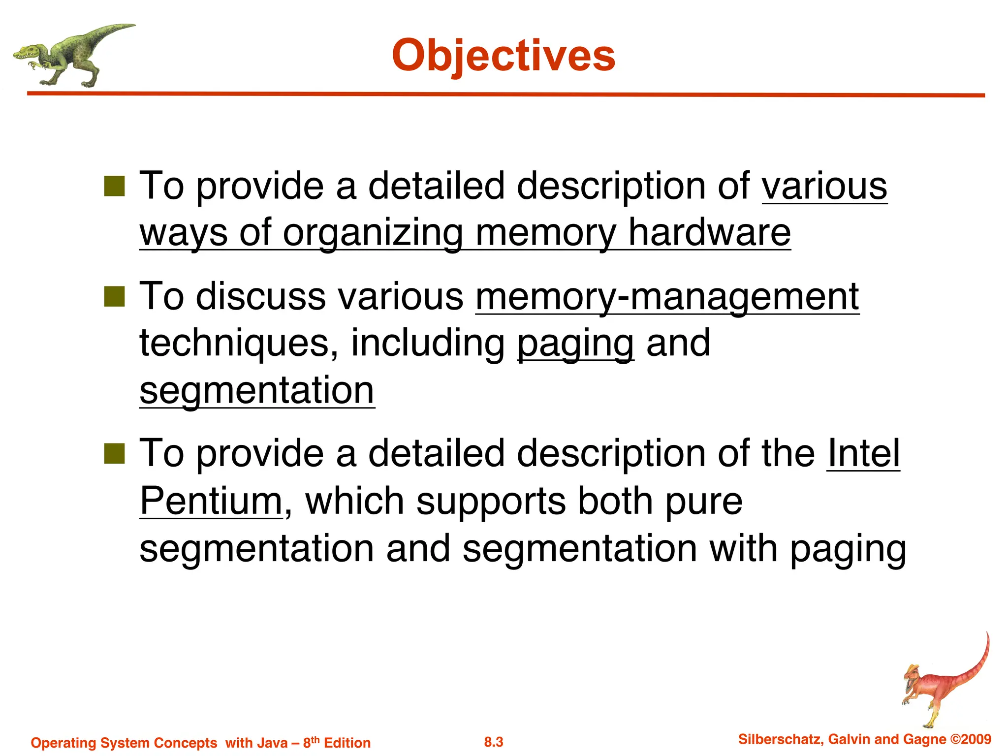 8.3 Silberschatz, Galvin and Gagne ©2009
Operating System Concepts with Java – 8th Edition
Objectives
n To provide a detailed description of various
ways of organizing memory hardware
n To discuss various memory-management
techniques, including paging and
segmentation
n To provide a detailed description of the Intel
Pentium, which supports both pure
segmentation and segmentation with paging
 