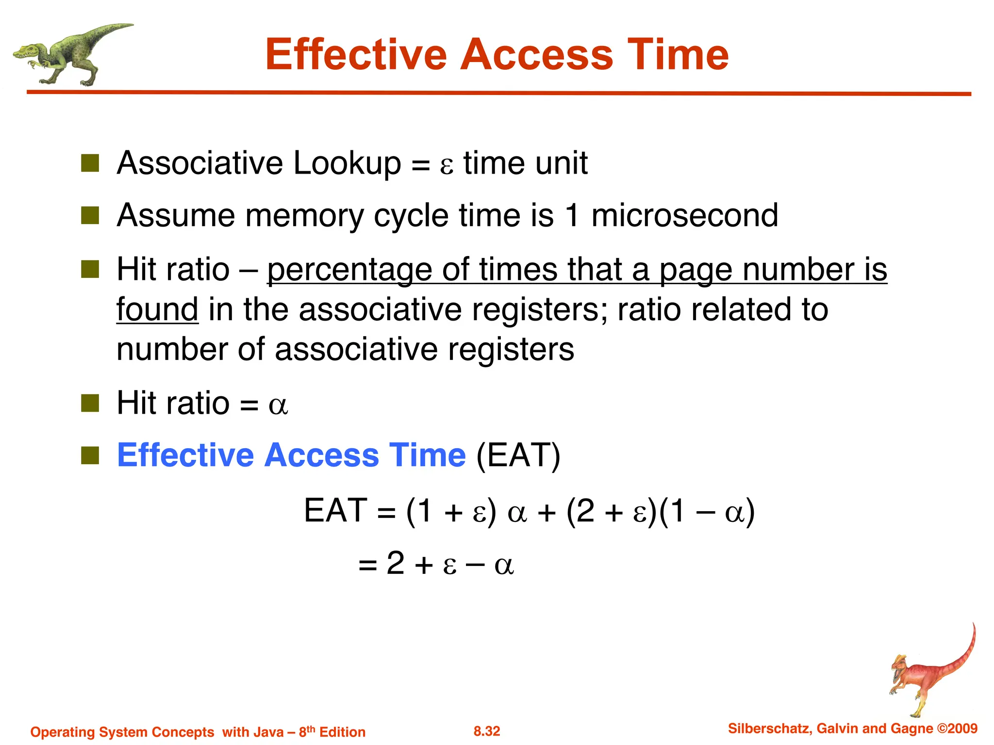 8.32 Silberschatz, Galvin and Gagne ©2009
Operating System Concepts with Java – 8th Edition
Effective Access Time
n Associative Lookup = e time unit
n Assume memory cycle time is 1 microsecond
n Hit ratio – percentage of times that a page number is
found in the associative registers; ratio related to
number of associative registers
n Hit ratio = a
n Effective Access Time (EAT)
EAT = (1 + e) a + (2 + e)(1 – a)
= 2 + e – a
 