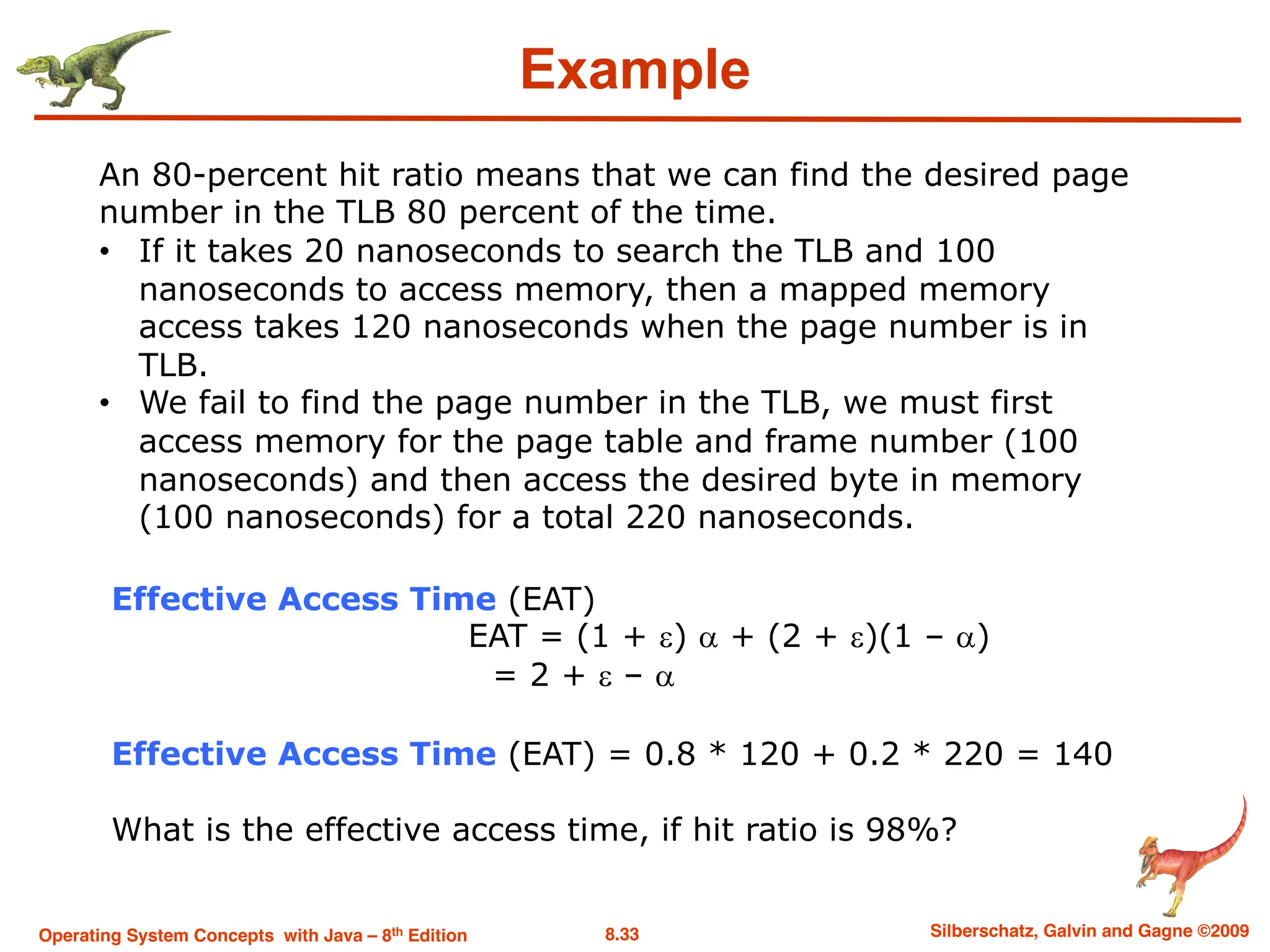 8.33 Silberschatz, Galvin and Gagne ©2009
Operating System Concepts with Java – 8th Edition
Effective Access Time (EAT)
EAT = (1 + e) a + (2 + e)(1 – a)
= 2 + e – a
An 80-percent hit ratio means that we can find the desired page
number in the TLB 80 percent of the time.
• If it takes 20 nanoseconds to search the TLB and 100
nanoseconds to access memory, then a mapped memory
access takes 120 nanoseconds when the page number is in
TLB.
• We fail to find the page number in the TLB, we must first
access memory for the page table and frame number (100
nanoseconds) and then access the desired byte in memory
(100 nanoseconds) for a total 220 nanoseconds.
Effective Access Time (EAT) = 0.8 * 120 + 0.2 * 220 = 140
What is the effective access time, if hit ratio is 98%?
Example
 