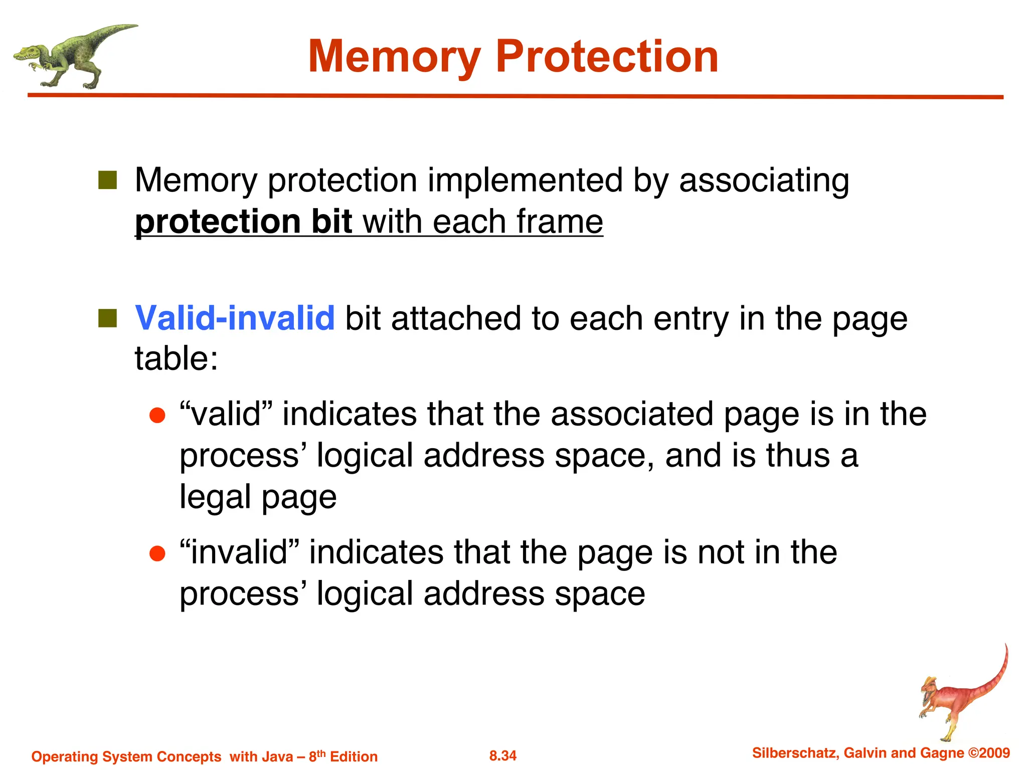 8.34 Silberschatz, Galvin and Gagne ©2009
Operating System Concepts with Java – 8th Edition
Memory Protection
n Memory protection implemented by associating
protection bit with each frame
n Valid-invalid bit attached to each entry in the page
table:
l “valid” indicates that the associated page is in the
process’ logical address space, and is thus a
legal page
l “invalid” indicates that the page is not in the
process’ logical address space
 
