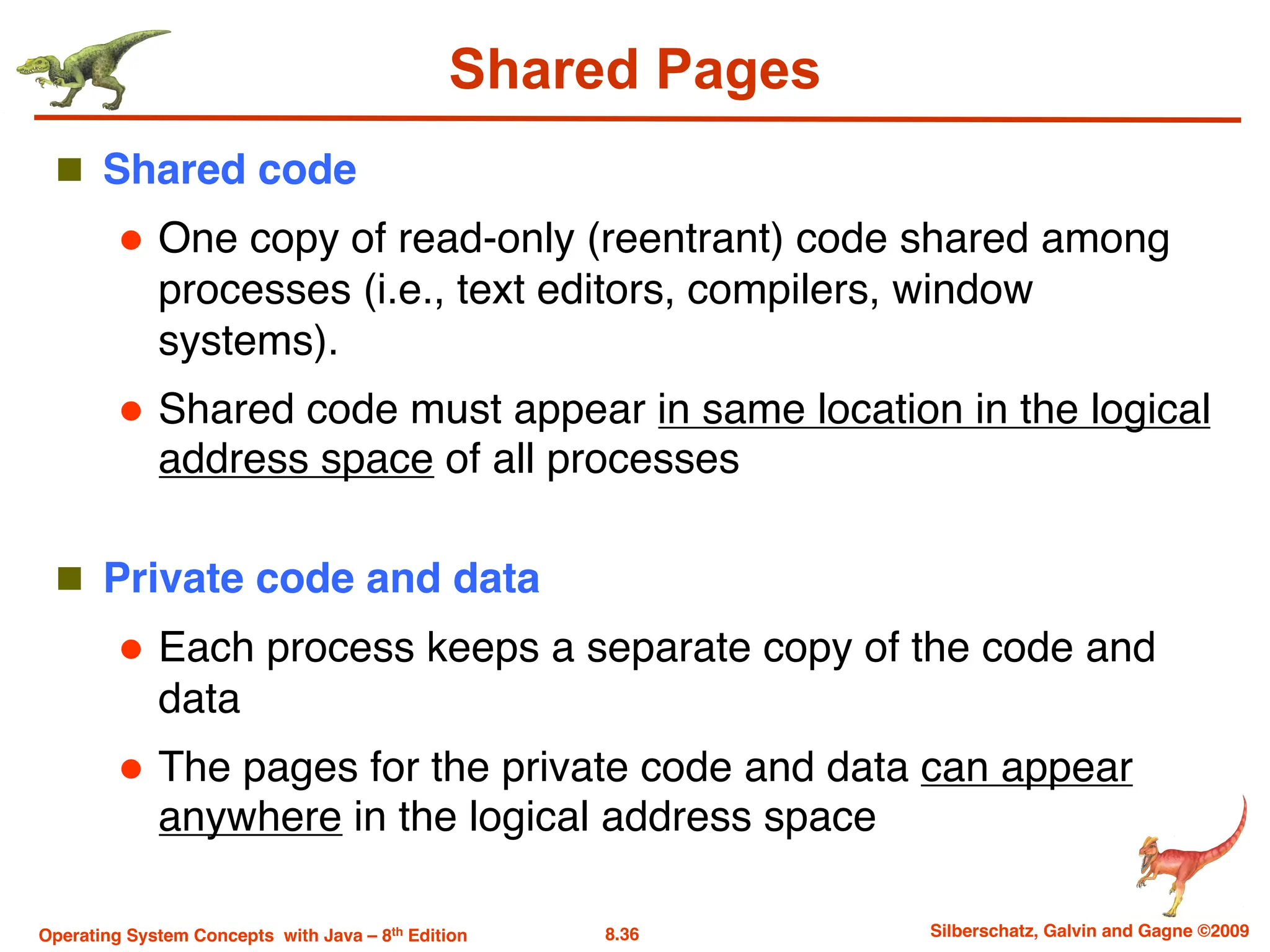 8.36 Silberschatz, Galvin and Gagne ©2009
Operating System Concepts with Java – 8th Edition
Shared Pages
n Shared code
l One copy of read-only (reentrant) code shared among
processes (i.e., text editors, compilers, window
systems).
l Shared code must appear in same location in the logical
address space of all processes
n Private code and data
l Each process keeps a separate copy of the code and
data
l The pages for the private code and data can appear
anywhere in the logical address space
 