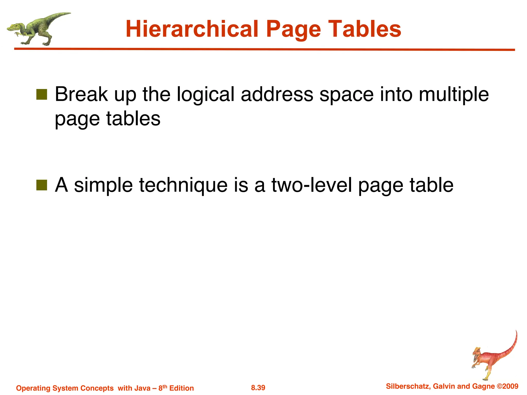 8.39 Silberschatz, Galvin and Gagne ©2009
Operating System Concepts with Java – 8th Edition
Hierarchical Page Tables
n Break up the logical address space into multiple
page tables
n A simple technique is a two-level page table
 