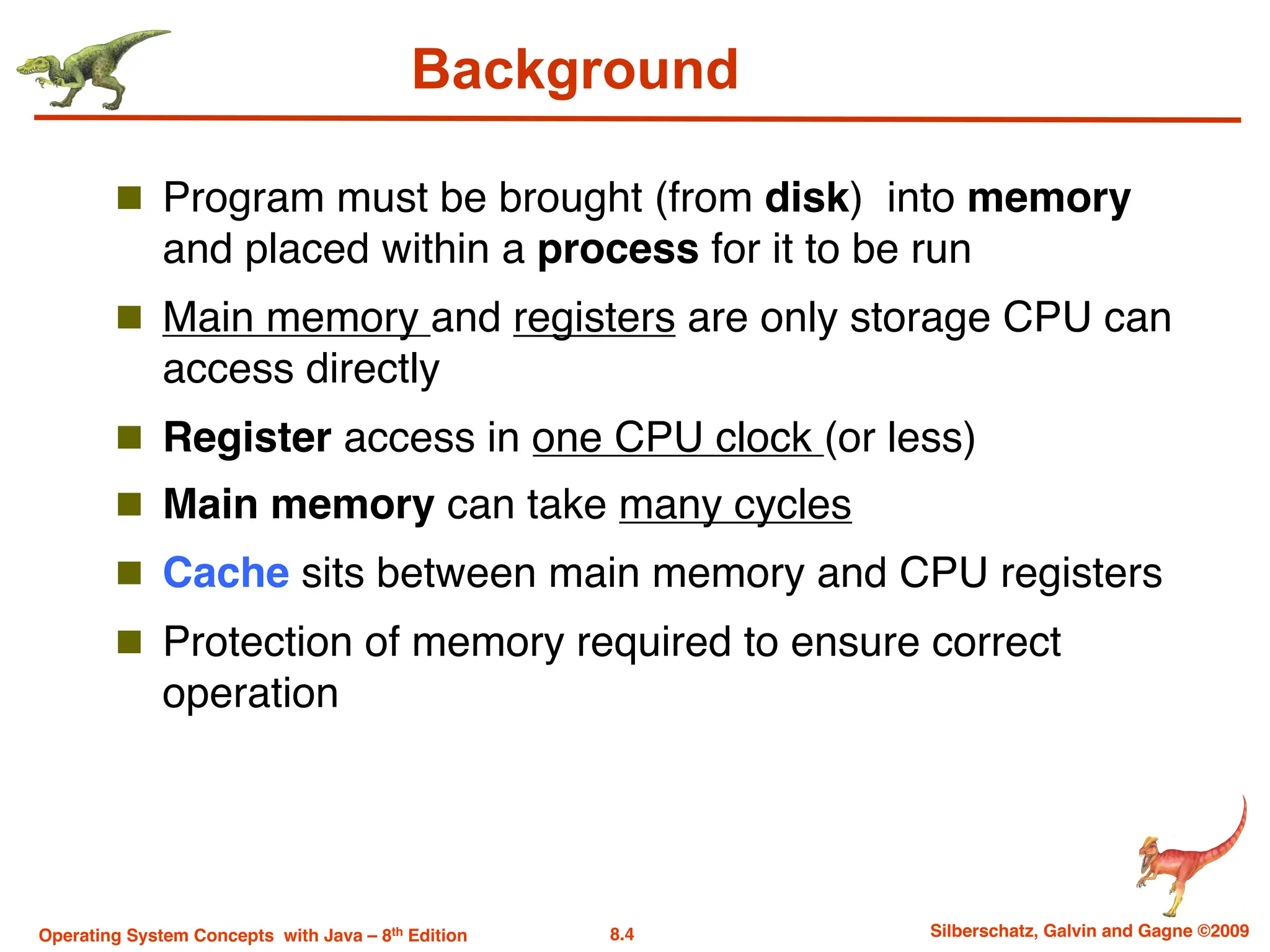 8.4 Silberschatz, Galvin and Gagne ©2009
Operating System Concepts with Java – 8th Edition
Background
n Program must be brought (from disk) into memory
and placed within a process for it to be run
n Main memory and registers are only storage CPU can
access directly
n Register access in one CPU clock (or less)
n Main memory can take many cycles
n Cache sits between main memory and CPU registers
n Protection of memory required to ensure correct
operation
 