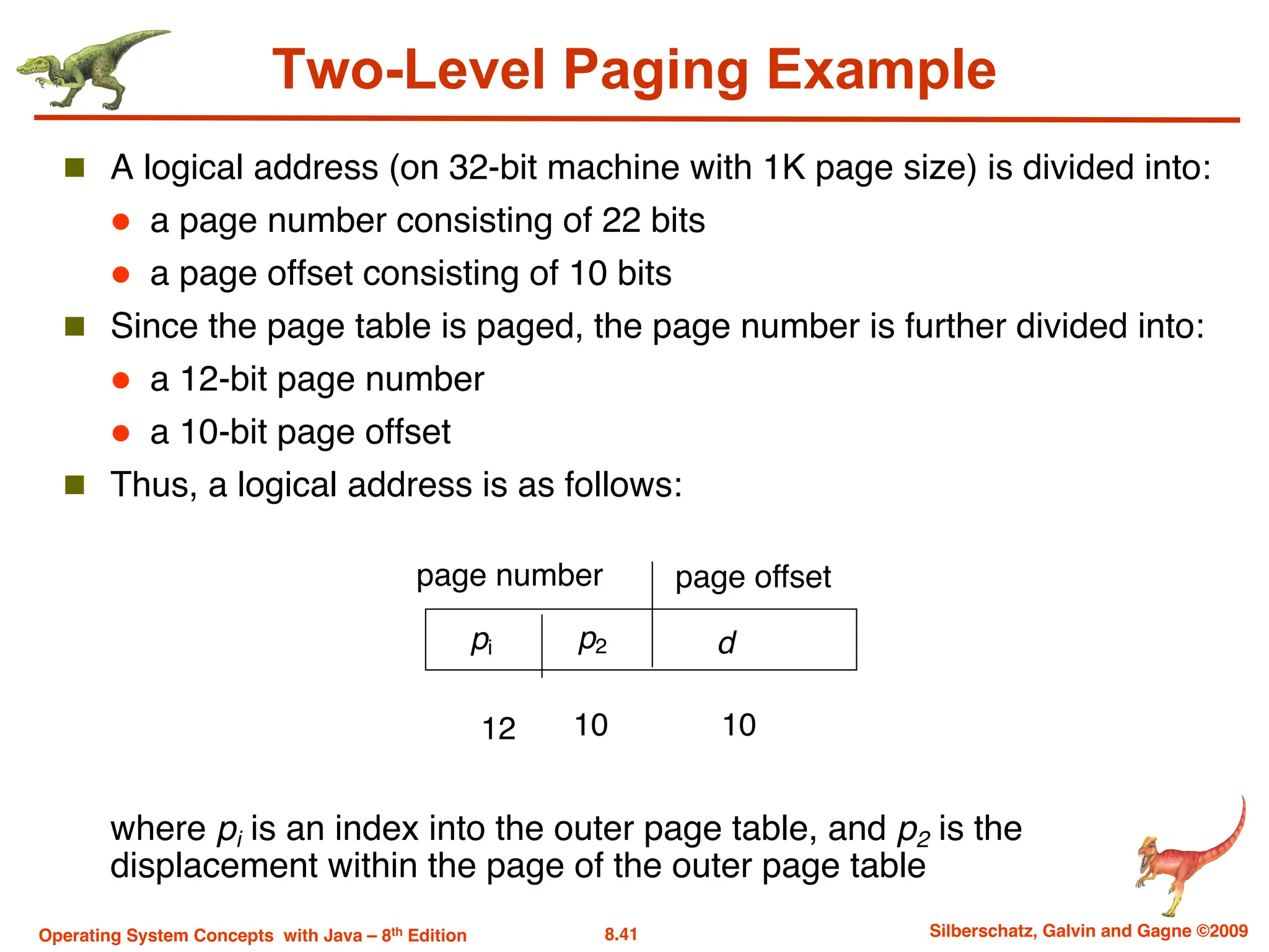 8.41 Silberschatz, Galvin and Gagne ©2009
Operating System Concepts with Java – 8th Edition
Two-Level Paging Example
n A logical address (on 32-bit machine with 1K page size) is divided into:
l a page number consisting of 22 bits
l a page offset consisting of 10 bits
n Since the page table is paged, the page number is further divided into:
l a 12-bit page number
l a 10-bit page offset
n Thus, a logical address is as follows:
where pi is an index into the outer page table, and p2 is the
displacement within the page of the outer page table
page number page offset
pi p2 d
12 10 10
 
