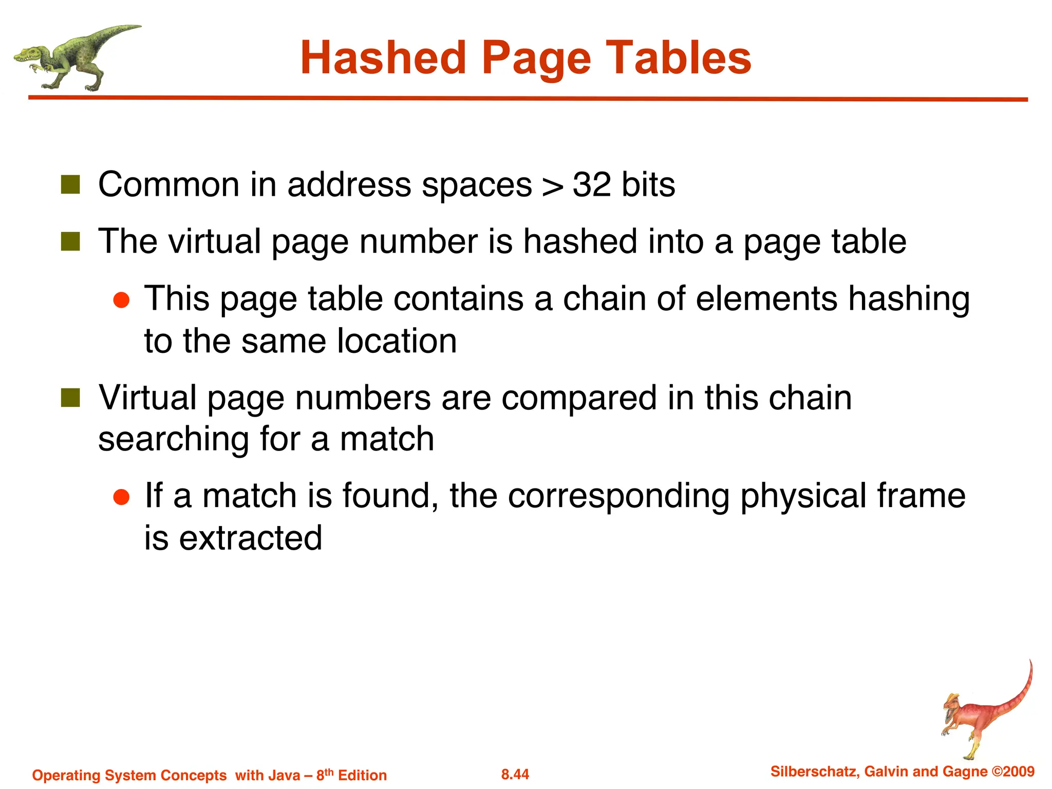 8.44 Silberschatz, Galvin and Gagne ©2009
Operating System Concepts with Java – 8th Edition
Hashed Page Tables
n Common in address spaces > 32 bits
n The virtual page number is hashed into a page table
l This page table contains a chain of elements hashing
to the same location
n Virtual page numbers are compared in this chain
searching for a match
l If a match is found, the corresponding physical frame
is extracted
 