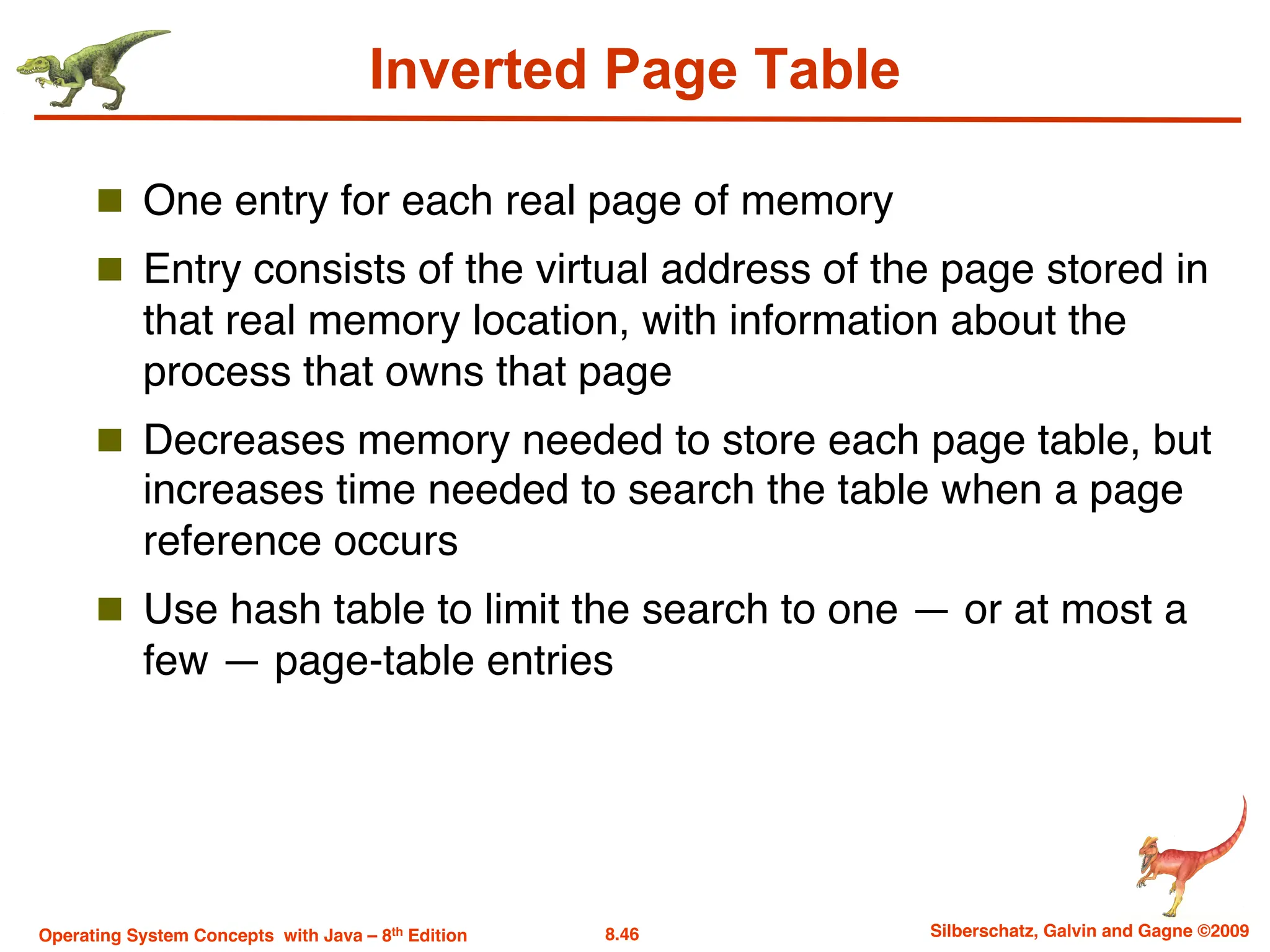 8.46 Silberschatz, Galvin and Gagne ©2009
Operating System Concepts with Java – 8th Edition
Inverted Page Table
n One entry for each real page of memory
n Entry consists of the virtual address of the page stored in
that real memory location, with information about the
process that owns that page
n Decreases memory needed to store each page table, but
increases time needed to search the table when a page
reference occurs
n Use hash table to limit the search to one — or at most a
few — page-table entries
 