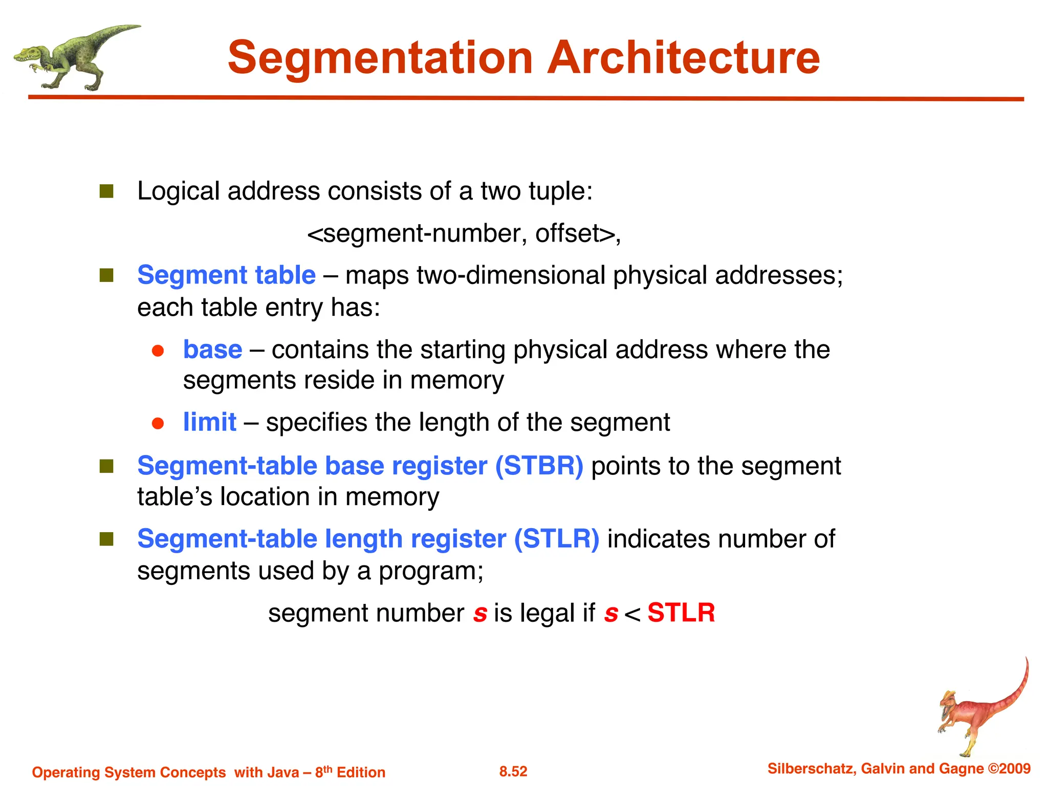 8.52 Silberschatz, Galvin and Gagne ©2009
Operating System Concepts with Java – 8th Edition
Segmentation Architecture
n Logical address consists of a two tuple:
<segment-number, offset>,
n Segment table – maps two-dimensional physical addresses;
each table entry has:
l base – contains the starting physical address where the
segments reside in memory
l limit – specifies the length of the segment
n Segment-table base register (STBR) points to the segment
table’s location in memory
n Segment-table length register (STLR) indicates number of
segments used by a program;
segment number s is legal if s < STLR
 