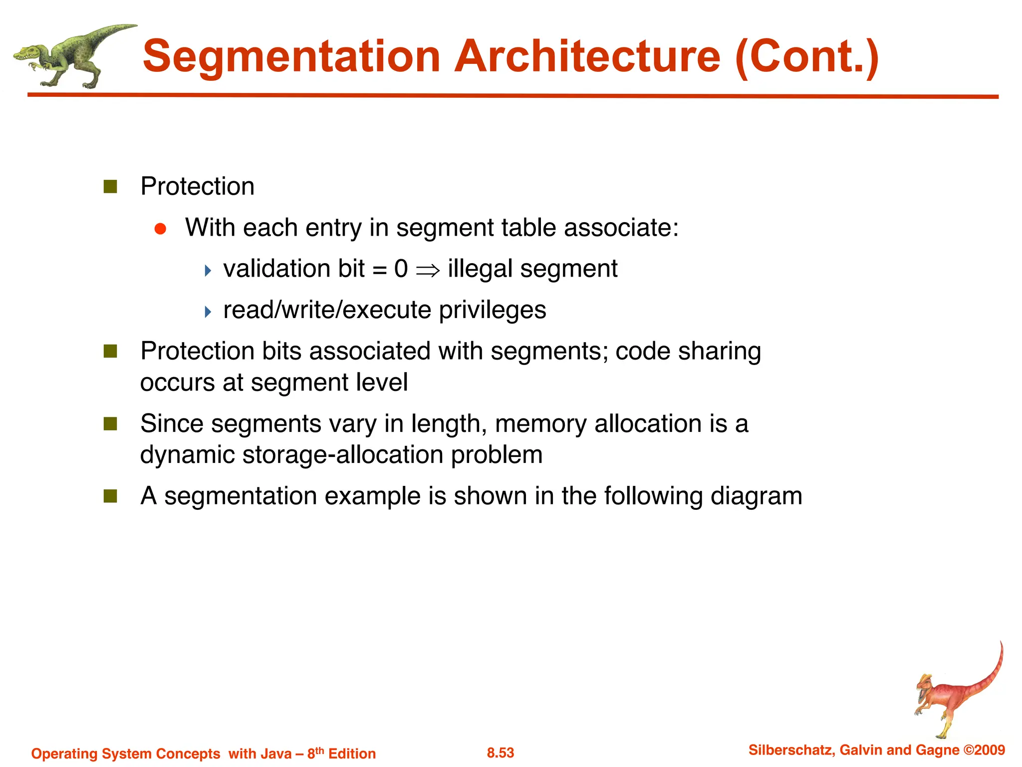 8.53 Silberschatz, Galvin and Gagne ©2009
Operating System Concepts with Java – 8th Edition
Segmentation Architecture (Cont.)
n Protection
l With each entry in segment table associate:
4 validation bit = 0 Þ illegal segment
4 read/write/execute privileges
n Protection bits associated with segments; code sharing
occurs at segment level
n Since segments vary in length, memory allocation is a
dynamic storage-allocation problem
n A segmentation example is shown in the following diagram
 