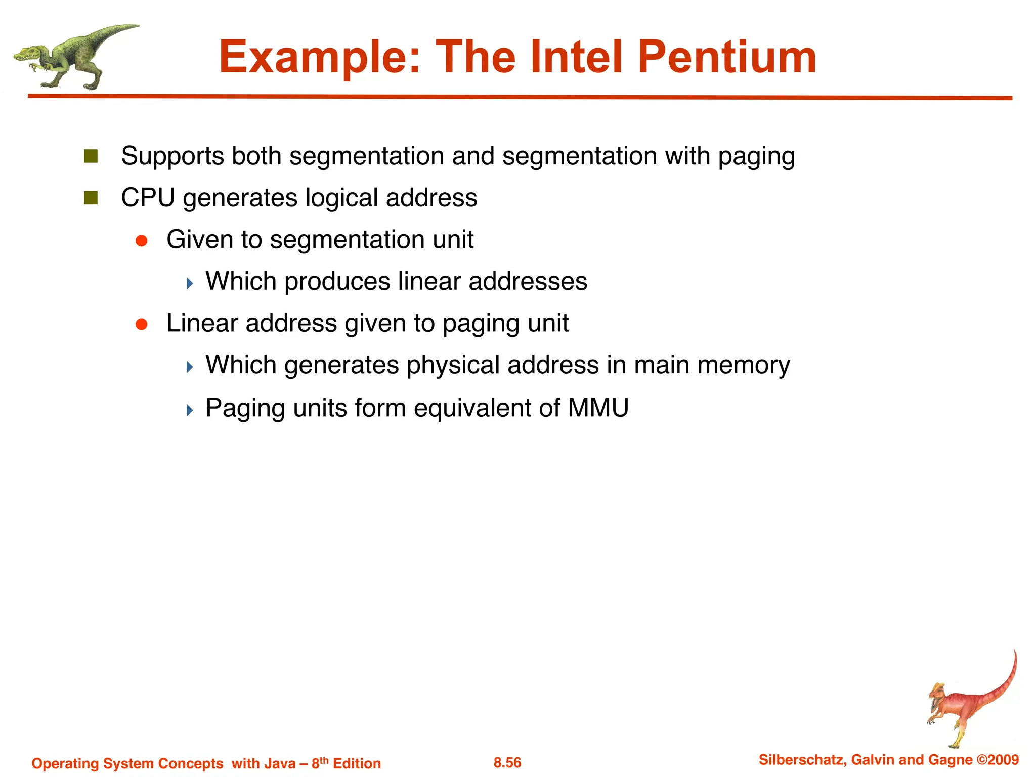 8.56 Silberschatz, Galvin and Gagne ©2009
Operating System Concepts with Java – 8th Edition
Example: The Intel Pentium
n Supports both segmentation and segmentation with paging
n CPU generates logical address
l Given to segmentation unit
4 Which produces linear addresses
l Linear address given to paging unit
4 Which generates physical address in main memory
4 Paging units form equivalent of MMU
 