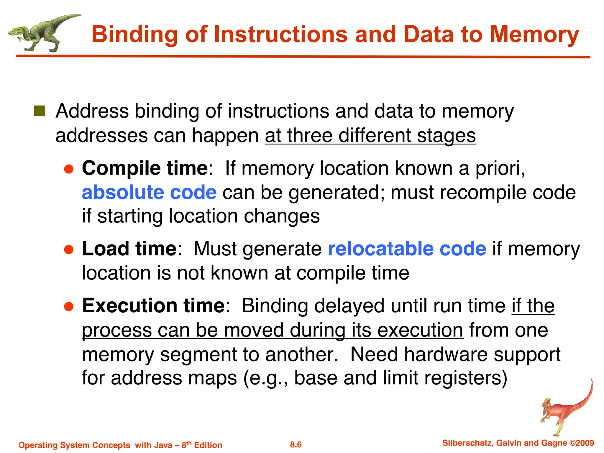 8.6 Silberschatz, Galvin and Gagne ©2009
Operating System Concepts with Java – 8th Edition
Binding of Instructions and Data to Memory
n Address binding of instructions and data to memory
addresses can happen at three different stages
l Compile time: If memory location known a priori,
absolute code can be generated; must recompile code
if starting location changes
l Load time: Must generate relocatable code if memory
location is not known at compile time
l Execution time: Binding delayed until run time if the
process can be moved during its execution from one
memory segment to another. Need hardware support
for address maps (e.g., base and limit registers)
 