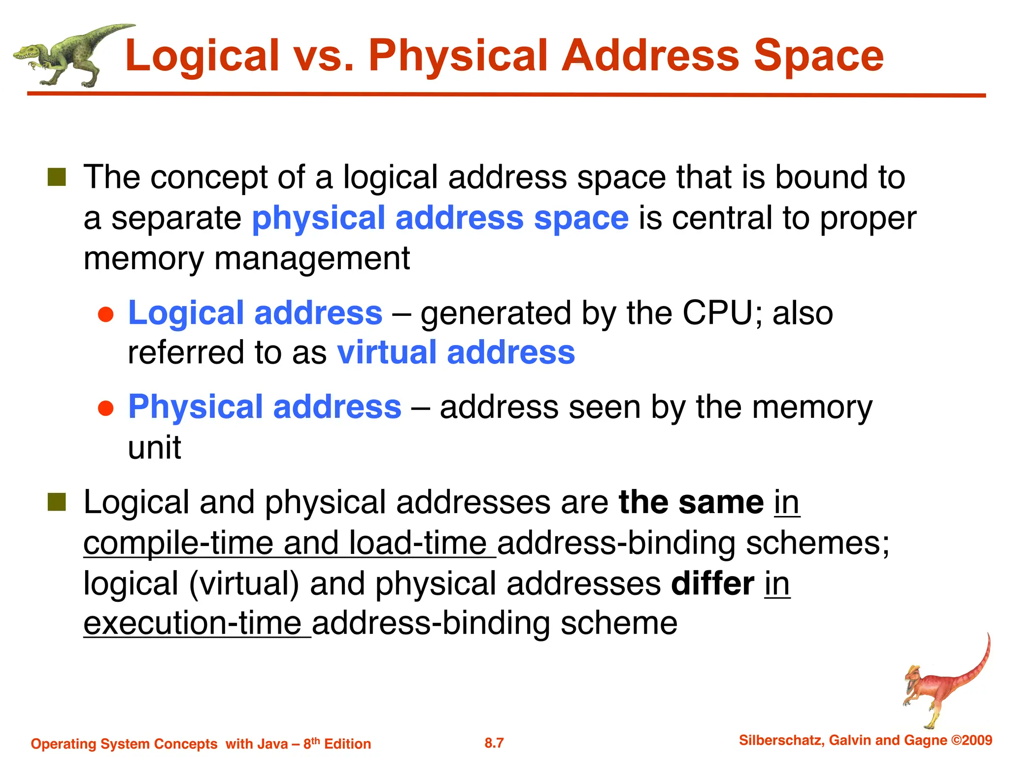 8.7 Silberschatz, Galvin and Gagne ©2009
Operating System Concepts with Java – 8th Edition
Logical vs. Physical Address Space
n The concept of a logical address space that is bound to
a separate physical address space is central to proper
memory management
l Logical address – generated by the CPU; also
referred to as virtual address
l Physical address – address seen by the memory
unit
n Logical and physical addresses are the same in
compile-time and load-time address-binding schemes;
logical (virtual) and physical addresses differ in
execution-time address-binding scheme
 