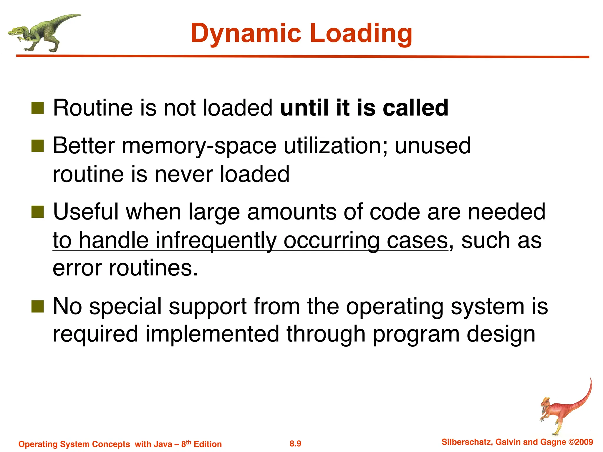 8.9 Silberschatz, Galvin and Gagne ©2009
Operating System Concepts with Java – 8th Edition
Dynamic Loading
n Routine is not loaded until it is called
n Better memory-space utilization; unused
routine is never loaded
n Useful when large amounts of code are needed
to handle infrequently occurring cases, such as
error routines.
n No special support from the operating system is
required implemented through program design
 