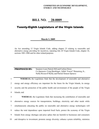 COMMITTEE ON ECONOMIC DEVELOPMENT,
                                          ENERGY AND TECHNOLOGY




                           BILL NO.                28-0009

       Twenty-Eighth Legislature of the Virgin Islands



                                      March 3, 2009



     An Act amending 12 Virgin Islands Code, adding chapter 23 relating to renewable and
     alternative energy providing for incentives, repealing title 28 Virgin Islands Code, chapter 34,
     sections 1001-1006 and for other related purposes




     PROPOSED BY:               Senators Louis Patrick Hill and Carlton Dowe
                                Co-Sponsors: Craig Barshinger, Adlah ‘Foncie” Donastorg, Jr.,
                                Nellie Rivera-O’Reilly and Patrick Simeon Sprauve

1           WHEREAS, the Legislature finds that the development of renewable and alternative

2    energy and energy efficiency are important for the future for the Virgin Islands, its energy

 3   security and the protection of the public health and environment of the people of the Virgin

 4   Islands; and

 5            WHEREAS, the Legislature finds that increasing the contribution of renewable and

 6   alternative energy sources for transportation, buildings, electricity and other needs while

 7   simultaneously educating the public on renewable and alternative energy technologies will

 8   reduce the total dependence upon imported fossil fuels; protect the economy of the Virgin

9    Islands from energy shortages and price spikes that are harmful to businesses and consumers

10   and disruptive to investment; promote energy diversity; enhance system reliability, minimize
 