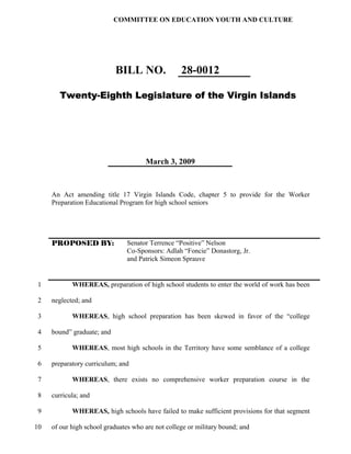 COMMITTEE ON EDUCATION YOUTH AND CULTURE




                            BILL NO.               28-0012

        Twenty-Eighth Legislature of the Virgin Islands




                                      March 3, 2009



     An Act amending title 17 Virgin Islands Code, chapter 5 to provide for the Worker
     Preparation Educational Program for high school seniors




     PROPOSED BY:               Senator Terrence “Positive” Nelson
                                Co-Sponsors: Adlah “Foncie” Donastorg, Jr.
                                and Patrick Simeon Sprauve


1           WHEREAS, preparation of high school students to enter the world of work has been

2    neglected; and

3           WHEREAS, high school preparation has been skewed in favor of the “college

4    bound” graduate; and

5           WHEREAS, most high schools in the Territory have some semblance of a college

6    preparatory curriculum; and

7           WHEREAS, there exists no comprehensive worker preparation course in the

8    curricula; and

9           WHEREAS, high schools have failed to make sufficient provisions for that segment

10   of our high school graduates who are not college or military bound; and
 