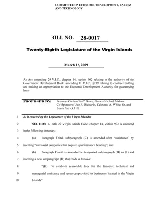 COMMITTEE ON ECONOMIC DEVELOPMENT, ENERGY
                               AND TECHNOLOGY




                            BILL NO.                 28-0017
        Twenty-Eighth Legislature of the Virgin Islands


                                        March 12, 2009



     An Act amending 29 V.I.C., chapter 14, section 902 relating to the authority of the
     Government Development Bank, amending 31 V.I.C., §239 relating to contract bidding
     and making an appropriation to the Economic Development Authority for guarantying
     loans


     PROPOSED BY:                  Senators Carlton “Ital” Dowe, Shawn-Michael Malone
                                   Co-Sponsors: Usie R. Richards, Celestino A. White, Sr. and
                                   Louis Patrick Hill

1    Be it enacted by the Legislature of the Virgin Islands:

2           SECTION 1. Title 29 Virgin Islands Code, chapter 14, section 902 is amended

3    in the following instances:

4           (a)     Paragraph Third, subparagraph (C) is amended after “assistance” by

5    inserting “and assist companies that require a performance bonding”; and

6           (b)     Paragraph Fourth is amended be designated subparagraph (H) as (1) and

7    inserting a new subparagraph (H) that reads as follows:

 8                  “(H)   To establish reasonable fees for the financial, technical and

 9          managerial assistance and resources provided to businesses located in the Virgin

10          Islands”.
 