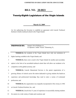 COMMITTEE ON EDUCATION YOUTH AND CULTURE




                            BILL NO. 28-0021

        Twenty-Eighth Legislature of the Virgin Islands



                                           March 12, 2009


     An Act authorizing the Governor to establish an agreement with Lincoln Technical
     Institute to build a technical school in the Virgin Islands




     PROPOSED BY:                Senator Alvin Williams, Jr.
                                 Co-Sponsor: Adlah “Foncie” Donastorg, Jr.,


 1          WHEREAS, the residents of the Virgin Islands have only one institution of

 2   higher learning available in the Virgin Islands; and

 3          WHEREAS, there exist a need in the Virgin Islands for another post-secondary

 4   option in the form of an accredited technical school that will allow our residents to be

 5   competitive in this global economy; and

 6          WHEREAS, Lincoln Educational Services is the parent organization of a

 7   growing alliance of schools across the nation dedicated to giving students the hands-on

 8   experience and professional knowledge they need to enter a variety of in-demand

 9   professions; and

10          WHEREAS, the organization was originally incorporated in New Jersey in 1946

11   as Lincoln Technical Institute, Inc.; and

12          WHEREAS, Lincoln has 51 years of experience in successfully training students

13   for careers in a wide variety of trades and vocations; and
 