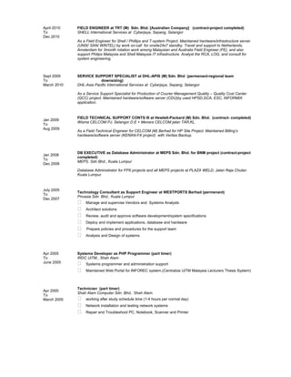 April 2010
To
Dec 2010
Sept 2009
To
March 2010
Jan 2009
To
Aug 2009
Jan 2008
To
Dec 2008
July 2005
To
Dec 2007
Apr 2005
To
June 2005
Apr 2000
To
March 2005
FIELD ENGINEER at TRT (M) Sdn. Bhd. [Australian Company] (contract-project completed)
SHELL International Services at Cyberjaya, Sepang, Selangor
As a Field Engineer for Shell / Phillips and T-system Project. Maintained hardware/infrastructure server
(UNIX/ SAN/ WINTEL) by work on-call for onsite24x7 standby. Travel and support to Netherlands,
Amsterdam for 3month rotation work among Malaysian and Australia Field Engineer (FE), and also
support Philips Malaysia and Shell Malaysia IT infrastructure. Analyst the RCA, LOG, and consult for
system engineering.
SERVICE SUPPORT SPECIALIST at DHL-APIS (M) Sdn. Bhd (permenant-regional team
downsizing)
DHL-Asia Pacific International Services at Cyberjaya, Sepang, Selangor
As a Service Support Specialist for Production of Courier Management Quality – Quality Cost Canter
(QCC) project. Maintained hardware/software server (CDU)by used HPSD,GCA, ESC, INFORMIX
application.
FIELD TECHNICAL SUPPORT CONTS III at Hewlett-Packard (M) Sdn. Bhd. (contract- completed)
Wisma CELCOM PJ, Selangor D.E + Menara CELCOM jalan TAR,KL.
As a Field Technical Engineer for CELCOM (M) Berhad for HP Site Project. Maintained Billing’s
hardware/software server (KENAN-FX project) with Veritas Backup.
DB EXECUTIVE as Database Administrator at MEPS Sdn. Bhd. for BNM project (contract-project
completed)
MEPS. Sdn Bhd., Kuala Lumpur
Database Administrator for FPX projects and all MEPS projects at PLAZA WELD, Jalan Raja Chulan
Kuala Lumpur
Technology Consultant as Support Engineer at WESTPORTS Berhad (permenant)
Privasia Sdn. Bhd., Kuala Lumpur
 Manage and supervise Vendors and Systems Analysts
 Architect solutions
 Review, audit and approve software development/system specifications
 Deploy and implement applications, database and hardware
 Prepare policies and procedures for the support team
 Analysis and Design of systems
Systems Developer as PHP Programmer (part timer)
IRDC UiTM., Shah Alam
 Systems programmer and administration support
 Maintained Web Portal for INFOREC system.(Centralize UiTM Malaysia Lecturers Thesis System)
Technician (part timer)
Shah Alam Computer Sdn. Bhd,. Shah Alam.
 working after study schedule time (1-4 hours per normal day)
 Network installation and testing network systems
 Repair and Troubleshoot PC, Notebook, Scanner and Printer
 
