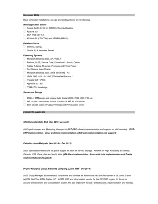 Computer Skills
Have conducted installations, set-ups and configurations on the following:
Web/Application Server
 People Soft 8.3 / 9.0 on CITRIX / Remote Desktop
 Apache 2.0
 BEA Web logic 7.0
 KENAN-FX (CELCOM) and KENAN (MAXIS)
Database Server
 Informix, MySQL
 Oracle 8i, 9i Database Server
Operating Systems
 Microsoft Windows 2000, XP, Vista, 7
 RedHat, SUSE, Fedora Core, Embedded, Ubuntu, Debian
 Fujitsu T-Series. M-series, Premegy and Prime Power
 Sun Solaris/ Sparc/Oracle
 Microsoft Windows 2003, 2008 Server R2 , R3
 UNIX / HP – UX 11 v1/AIX / Veritas Net Backup /
 People Soft 9 (PS9)
 Appworx 8.3 / 9.0
 ITSM / ITIL knowledge.
Server and Storage
 DELL / IBM server and storage Adic Scalar i2000, i1000, i500, F50 etc.
 HP Super Dome server SD32B (Fat Boy) & HP BLADE server
 SUN Oracle Solaris / FUjitsu Primergy and Prime power server
PROJECTS HANDLED
SKS Consultant Sdn Bhd. (Jan 2016 - present):
As Project Manager and Marketing Manager for GST-ERP software implementation and support on site / remotely.. (GST-
ERP implementation , Linux and Unix implementation and Oracle implementation and support)
Celestica Johor Malaysia. (Nov 2014 – Dec 2015):
As IT Specialist Infrastructure for global suppor for each oft Server, Storage , Network on High Availability at Toronto,
Canada, USA, China, Asia and world wide. (VM-Ware implementation , Linux and Unix implementation and Oracle
implementation and support)
Project for Dynac Group Branches Company. (June 2014 – Oct 2014):
As IT Group Manager, to centralized, consolidate and combine all 9 branches into one data center at JB, Johor. Liaise
withTM, Net2One, DELL,Fujitsu, HP , ACER, CRF and other related vendor for this DC /DRC project.We focus on
security enhancement and consolidation system.We also implement the GST infrastructure, implementation and training
 
