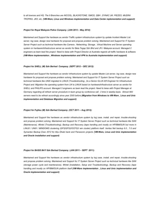 to all brances and HQ. The 9 Branches are NICOOL, BLACKSTONE, GMOS, GBH , DYNAC UK, PIEZEO, MUDRA
TROPIKA, JKH, etc. (VM-Ware, Linux and Windows implementation and Data Center mplementation and support)
Project for Royal Malaysia Police Company. (JAN 2013 – May 2014):
Maintained and Support the hardware as vendor Traffic system infrastructure system by update Incident Master List
server, log case, design new hardware for proposal and propose problem solving. Maintained and Support for IT System
Server Project such as technical hardware like Camera , Networking, Storage , Virtual Machine and Server operating
system on hardware/infrastructure server as vendor for Beta Tegap Sdn Bhd and JPJ Malaysia account. Managed 2
engineers as team lead the project. Need to liaise with Project Director at Australia regards all traffic hardware & software.
(VM-Ware implementation , Windows implementation and VPN to Australia implementation and support)
Project for SHELL (M) Sdn Berhad Company. (SEPT 2012 – DEC 2012):
Maintained and Support the hardware as vendor infrastructure system by update Master List server, log case, design new
hardware for proposal and propose problem solving. Maintained and Support for IT System Server Project such as
technical hardware like UNIX migrated to LINUX (Troubleshooting., As a Senior GLUX-AR Engineer for Infrastructure
Project and. Migration the operating system from UX to LINUX based on hardware/infrastructure server as vendor for
SHELL and PHILIPS account. Managed 3 engineers as team lead the project. Need to liaise with Project Manager at
Germany regarding all refresh server procedure in team group by conference call ; 2 time in weekly basis. Almost 800
servers need to be refresh accordingly since year 2005 before.(Migration from Windows to VM-Ware , Linux and Unix
implementation and Database Migration and support)
Project for Fujitsu (M) Sdn Berhad Company. (OCT 2011 – Aug 2012):
Maintained and Support the hardware as vendor infrastructure system by log case, install, and repair, trouble-shooting
and propose problem solving. Maintained and Support for IT System Server Project such as technical hardware like SAN
(Maintenance), Wintel (Troubleshooting), Backup and Recovery (tape handling and mostly on HP/IBM/SUN but more in
LINUX / UNIX / WINDOWS clustering (GFS/GFS2/OCFS2/ win cluster) platform itself. Veritas Net backup 6.0 , 7.0 and
Symantec Backup Exec 2012 for Abu Dhabi bank and Panasonic projects (VM-Ware, Linux and Unix implementation
and Oracle installation and support)
Project for BASIS BAY Sdn Berhad Company. (JAN 2011 – SEPT 2011):
Maintained and Support the hardware as vendor infrastructure system by log case, install, and repair, trouble-shooting
and propose problem solving. Maintained and Support for IT System Server Project such as technical hardware like SAN
(storage power cycle and maintenance), Wintel (Installation, Setup and Troubleshooting), Backup and Recovery (tape
handling and mostly on HP/IBM/SUN platform itself.(VM-Ware implementation , Linux and Unix implementation and
Oracle implementation and support)
 