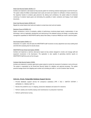 Smart Card Security System (SCSS) v1.0
Architect and implement a web based turn-key security system for monitoring container based goods to and from the port.
The system utilizes the Mifare contact-based smart cards and smart card readers for verification of these containers by
the respective hauliers & container gate personnel. By utilizing such architecture, the system allows for enhanced
monitoring of container based goods and eliminating the possibility of stolen containers and forging of port related
documents.
Smart Card Security System (SCSS) v3.0
Migrate the contact based smart cards and readers to contact less smart card and readers.
Electronic Purse (e-PURSE) v3.0
System architecture in terms of modularity, addition of performance monitoring based reports, implementation of new
technology in terms of application development and restructuring of the database schema and design in providing salary
management capabilities for WESTPORTS staff by deduct their Salary in maximum RM200 per month if used the system.
Door Access System (DASS) v1.0
Introduction of a system; that will tracks the WESTPORTS staff movement at every department and every building level
and limits their accessing door for security issues.
WESTPORTS Gym Smart Card System (WGSS)
Architect and implement a real-time client-server based turn-key solution designed to monitor and manage staff and
equipment movements in the Gymnasium. The application is also capable of generating real-time reports on
WESTPORTS Staff Entry and out from the gym.
Container Gate Security System (CGSS)
Architect and implement a container gate barrier system placed to monitor the movement of containers in and out the port.
The system is superseded by the Smart-Card Security System for validation and approval processes. The system
prevents haulage drivers from tailgating each another and controlling the traffic in / out the Container Gate Terminal.
Informix, Oracle, PostgreSQL Database Support Service
 Provide database support service for company's subsidiary (FPX + DLS + SWITCH SYSTEM +
APPWORX 9 + PEOPLE SOFT 9)
 Review the problems occur in staging, production database and advice for solutions.
 Perform weekly and monthly backup and maintenance on production machines
 Perform performance tuning
 