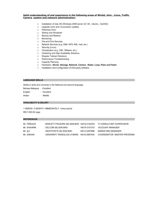 Solid understanding of and experience in the following areas of Wintel, Unix , Linux, Traffic
Camera system and network administration:
o Installation of new OS (Windows 2008 server 32 / 64 , Ubuntu , CentOS)
o Upgrade (Unix and Linuxversion update)
o Patching (Unix)
o Startup and Shutdown
o Backup and Restore
o Monitoring
o File and Print Services
o Network Services (e.g. DNS, NFS, NIS, mail, etc.)
o Security (Linux)
o Virtualization (e.g. VSE, VMware, etc.)
o Clustering and High Availability Solutions
o Disaster Tolerant Solutions
o Performance Troubleshooting
o Capacity Planning
o Hardware - Server, Storage, Network, Camera , Radar, Loop, Pizeo and Flash.
o Installation and Configuration of third-party software
LANGUAGE SKILLS
Ability to write and converse in the National and second language.
Bahasa Malaysia : Excellent
English : Excellent
Arabic : Middle
AVAILABILITY & SALARY
1 WEEKS / 0 MONTH / IMMEDIATELY notice period
RM 7,000.00 nego
REFERENCES
Mr. FIRDAUS HEWLETT PACKARD (M) SDN BHD +6019-2162353 IT CONSULTANT SUPERVISOR
Mr. SHAHRIN CELCOM (M) SDN BHD +6019-3157337 ACCOUNT MANAGER
Mr. ALI WESTPORTS (M) SDN BHD +6012-3287886 MARKETING MANAGER
Mr. ZAIHAN UNIVERSITI TEKNOLOGI of MARA +6016-2987934 COORDINATOR MASTER PROGRAM
 