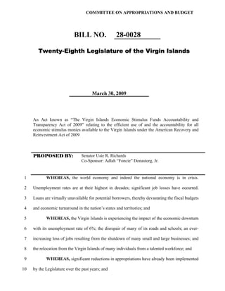 COMMITTEE ON APPROPRIATIONS AND BUDGET




                            BILL NO.                28-0028

        Twenty-Eighth Legislature of the Virgin Islands




                                       March 30, 2009




     An Act known as “The Virgin Islands Economic Stimulus Funds Accountability and
     Transparency Act of 2009” relating to the efficient use of and the accountability for all
     economic stimulus monies available to the Virgin Islands under the American Recovery and
     Reinvestment Act of 2009



     PROPOSED BY:               Senator Usie R. Richards
                                Co-Sponsor: Adlah “Foncie” Donastorg, Jr.


1           WHEREAS, the world economy and indeed the national economy is in crisis.

2    Unemployment rates are at their highest in decades; significant job losses have occurred.

3    Loans are virtually unavailable for potential borrowers, thereby devastating the fiscal budgets

4    and economic turnaround in the nation’s states and territories; and

5           WHEREAS, the Virgin Islands is experiencing the impact of the economic downturn

 6   with its unemployment rate of 6%; the disrepair of many of its roads and schools; an ever-

 7   increasing loss of jobs resulting from the shutdown of many small and large businesses; and

 8   the relocation from the Virgin Islands of many individuals from a talented workforce; and

 9          WHEREAS, significant reductions in appropriations have already been implemented

10   by the Legislature over the past years; and
 