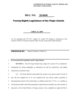 COMMITTEE ON PUBLIC SAFETY, HOMELAND
                                          SECURITY AND JUSTICE




                            BILL NO.               28-0040

       Twenty-Eighth Legislature of the Virgin Islands




                                       APRIL 22, 2009



    An Act amending title 20 V.I.C., chapter 35, section 374 relating to limitations on the
    issuance of driver’s licenses to persons under 18 years of age and for other purposes




    PROPOSED BY:                Senator Celestino A. White, Sr.




1   Be it enacted by the Legislature of the Virgin Islands:

2          SECTION 1. Title 20 Virgin Islands Code, chapter 35, section 374, is amended by

3   designating the exiting paragraphs as subsections (a) and (b) respectively, and adding

4   subsections (c) and (d) to read:

5          “(c)    No license shall be issued under this section to any person under 18 years of

6   age who has dropped out of or was expelled from any private, public, parochial or

7   denominational school in the United States, as defined under title 17 V.I.C., § 1, whether or

8   not the person holds a bona fide unexpired or expired license issued by any state, territory or

9   possession of the United States or foreign country or has completed an approved Driver
 