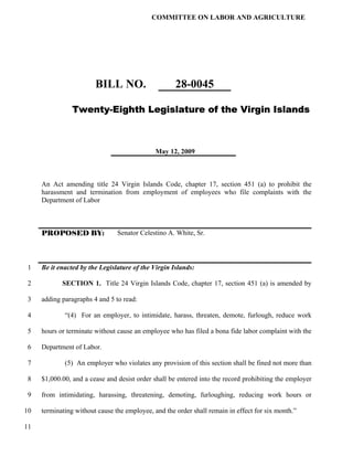 COMMITTEE ON LABOR AND AGRICULTURE




                        BILL NO.                     28-0045

                Twenty-Eighth Legislature of the Virgin Islands



                                              May 12, 2009



     An Act amending title 24 Virgin Islands Code, chapter 17, section 451 (a) to prohibit the
     harassment and termination from employment of employees who file complaints with the
     Department of Labor



     PROPOSED BY:               Senator Celestino A. White, Sr.



 1   Be it enacted by the Legislature of the Virgin Islands:

 2          SECTION 1. Title 24 Virgin Islands Code, chapter 17, section 451 (a) is amended by

 3   adding paragraphs 4 and 5 to read:

 4           “(4) For an employer, to intimidate, harass, threaten, demote, furlough, reduce work

 5   hours or terminate without cause an employee who has filed a bona fide labor complaint with the

 6   Department of Labor.

 7           (5) An employer who violates any provision of this section shall be fined not more than

 8   $1,000.00, and a cease and desist order shall be entered into the record prohibiting the employer

 9   from intimidating, harassing, threatening, demoting, furloughing, reducing work hours or

10   terminating without cause the employee, and the order shall remain in effect for six month.”

11
 