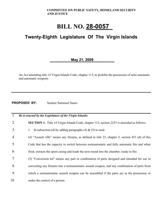 COMMITTEE ON PUBLIC SAFETY, HOMELAND SECURITY
                           AND JUSTICE



                                   BILL NO. 28-0057_
         Twenty-Eighth Legislature Of The Virgin Islands



                                               May 21, 2009



     An Act amending title 14 Virgin Islands Code, chapter 113, to prohibit the possession of semi automatic
     and automatic weapons




PROPOSED BY:               Senator Sammuel Sanes



 1   Be it enacted by the Legislature of the Virgin Islands:

 2          SECTION 1. Title 14 Virgin Islands Code, chapter 113, section 2253 is amended as follows:

 3          1.   In subsection (d) by adding paragraphs (4) & (5) to read:

 4          (4) “Assault rifle” means any firearm, as defined in title 23, chapter 5, section 451 (d) of this

 5          Code that has the capacity to switch between semiautomatic and fully automatic fire and when

 6          fired, extracts the spent casing and loads the next round into the chamber, ready to fire.

 7          (5) “Conversion kit” means any part or combination of parts designed and intended for use in

 8          converting any firearm into a semiautomatic assault weapon, and any combination of parts from

 9          which a semiautomatic assault weapon can be assembled if the parts are in the possession or

10          under the control of a person.
 