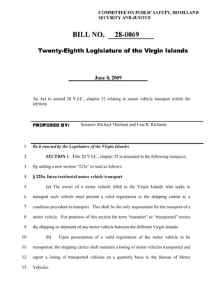 COMMITTEE ON PUBLIC SAFETY, HOMELAND
                                           SECURITY AND JUSITCE



                            BILL NO.                28-0069

        Twenty-Eighth Legislature of the Virgin Islands



                                         June 8, 2009



     An Act to amend 20 V.I.C., chapter 32 relating to motor vehicle transport within the
     territory



     PROPOSED BY:               Senators Michael Thurland and Usie R. Richards



 1   Be it enacted by the Legislature of the Virgin Islands:

 2          SECTION 1. Title 20 V.I.C., chapter 32 is amended in the following instances:

 3   By adding a new section “225a” to read as follows:

 4   § 225a. Intra-territorial motor vehicle transport

 5          (a) The owner of a motor vehicle titled in the Virgin Islands who seeks to

 6   transport such vehicle must present a valid registration to the shipping carrier as a

 7   condition precedent to transport. This shall be the only requirement for the transport of a

 8   motor vehicle. For purposes of this section the term “transport” or “transported” means

 9   the shipping or shipment of any motor vehicle between the different Virgin Islands.

10          (b)     Upon presentation of a valid registration of the motor vehicle to be

11   transported, the shipping carrier shall maintain a listing of motor vehicles transported and

12   report a listing of transported vehicles on a quarterly basis to the Bureau of Motor

13   Vehicles.
 