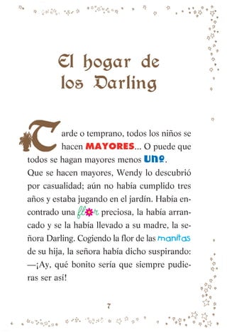 arde o temprano, todos los niños se
hacen MAYORES... O puede que
todos se hagan mayores menos uno.
Que se hacen mayores, Wendy lo descubrió
por casualidad; aún no había cumplido tres
años y estaba jugando en el jardín. Había en-
contrado una fl r preciosa, la había arran-
cado y se la había llevado a su madre, la se-
ñora Darling. Cogiendo la flor de las manitas
de su hija, la señora había dicho suspirando:
—¡Ay, qué bonito sería que siempre pudie-
ras ser así!
El hogar de
los Darling
7
007-081 Peter Pan.indd 7
007-081 Peter Pan.indd 7 10/12/13 13:45
10/12/13 13:45
 
