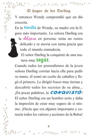 Y entonces Wendy comprendió que un día
crecería.
En la familia de Wendy, su madre era la fi-
gura más importante. La señora Darling era
la dulzura en persona: tenía un rostro
delicado y se movía con tanta gracia que
todo el mundo enmudecía.
El señor Darling la conquistó de una ma-
nera muy sagaz.
Cuando todos los pretendientes de la joven
señora Darling corrían hacia ella para pedir
su mano, él tomó un coche de caballos y lle-
gó el primero. Le dirigió frases muy tiernas y
descubrió todos los secretos de su alma...
¡En pocas palabras, la C
O
N
Q
U
I
S
T
o
-
!
El señor Darling era un hombre serio y daba
la impresión de estar muy seguro de sí mis-
mo. ¡Decía que era alguien importante y co-
nocía todos los valores y acciones de la Bolsa!
El hogar de los Darling
8
007-081 Peter Pan.indd 8
007-081 Peter Pan.indd 8 10/12/13 13:45
10/12/13 13:45
 