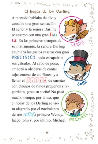 A menudo hablaba de ello y
causaba una gran sensación.
El señor y la señora Darling
se casaron con una gran fies-
ta. En los primeros tiempos de
su matrimonio, la señora Darling
apuntaba los gastos caseros con gran
PRECISIÓN, nada escapaba a
sus cálculos. Al cabo de poco,
empezó a olvidarse de contar
cajas enteras de coliflores, y a
llenar el libro de cuentas
con dibujos de niños pequeños y re-
gordetes, ¡eran su sueño! No pasó
mucho tiempo, por tanto, que
el hogar de los Darling se vie-
ra alegrado por el nacimiento
de tres NIN
~
OS: primero Wendy,
luego John y, por último, Michael.
W ENDY
JOHN
MICHAE
L
El hogar de los Darling
9
007-081 Peter Pan.indd 9
007-081 Peter Pan.indd 9 10/12/13 13:45
10/12/13 13:45
 