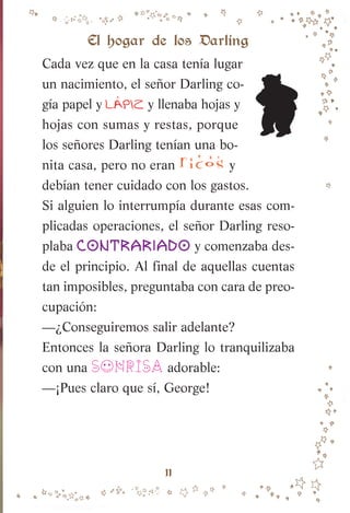 11
El hogar de los Darling
Cada vez que en la casa tenía lugar
un nacimiento, el señor Darling co-
gía papel y LA
í PIZ y llenaba hojas y
hojas con sumas y restas, porque
los señores Darling tenían una bo-
nita casa, pero no eran ricos y
debían tener cuidado con los gastos.
Si alguien lo interrumpía durante esas com-
plicadas operaciones, el señor Darling reso-
plaba contrariado y comenzaba des-
de el principio. Al final de aquellas cuentas
tan imposibles, preguntaba con cara de preo-
cupación:
—¿Conseguiremos salir adelante?
Entonces la señora Darling lo tranquilizaba
con una SONRISA adorable:
—¡Pues claro que sí, George!
007-081 Peter Pan.indd 11
007-081 Peter Pan.indd 11 10/12/13 13:46
10/12/13 13:46
 