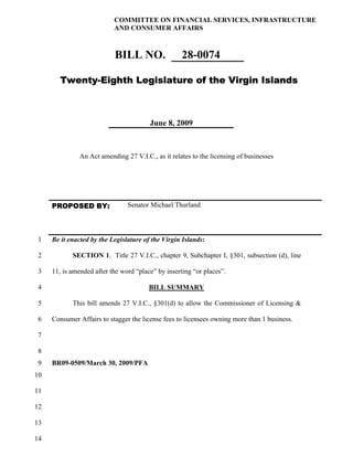 COMMITTEE ON FINANCIAL SERVICES, INFRASTRUCTURE
                           AND CONSUMER AFFAIRS



                           BILL NO.                 28-0074

        Twenty-Eighth Legislature of the Virgin Islands



                                        June 8, 2009



               An Act amending 27 V.I.C., as it relates to the licensing of businesses




     PROPOSED BY:               Senator Michael Thurland



 1   Be it enacted by the Legislature of the Virgin Islands:

 2          SECTION 1. Title 27 V.I.C., chapter 9, Subchapter I, §301, subsection (d), line

3    11, is amended after the word “place” by inserting “or places”.

 4                                      BILL SUMMARY

 5          This bill amends 27 V.I.C., §301(d) to allow the Commissioner of Licensing &

 6   Consumer Affairs to stagger the license fees to licensees owning more than 1 business.

 7

 8
 9   BR09-0509/March 30, 2009/PFA
10

11

12

13

14
 