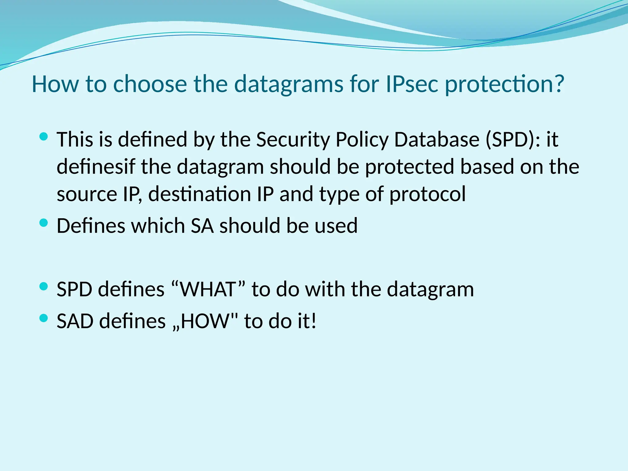  This is defined by the Security Policy Database (SPD): it
definesif the datagram should be protected based on the
source IP, destination IP and type of protocol
 Defines which SA should be used
 SPD defines “WHAT” to do with the datagram
 SAD defines „HOW" to do it!
How to choose the datagrams for IPsec protection?
 
