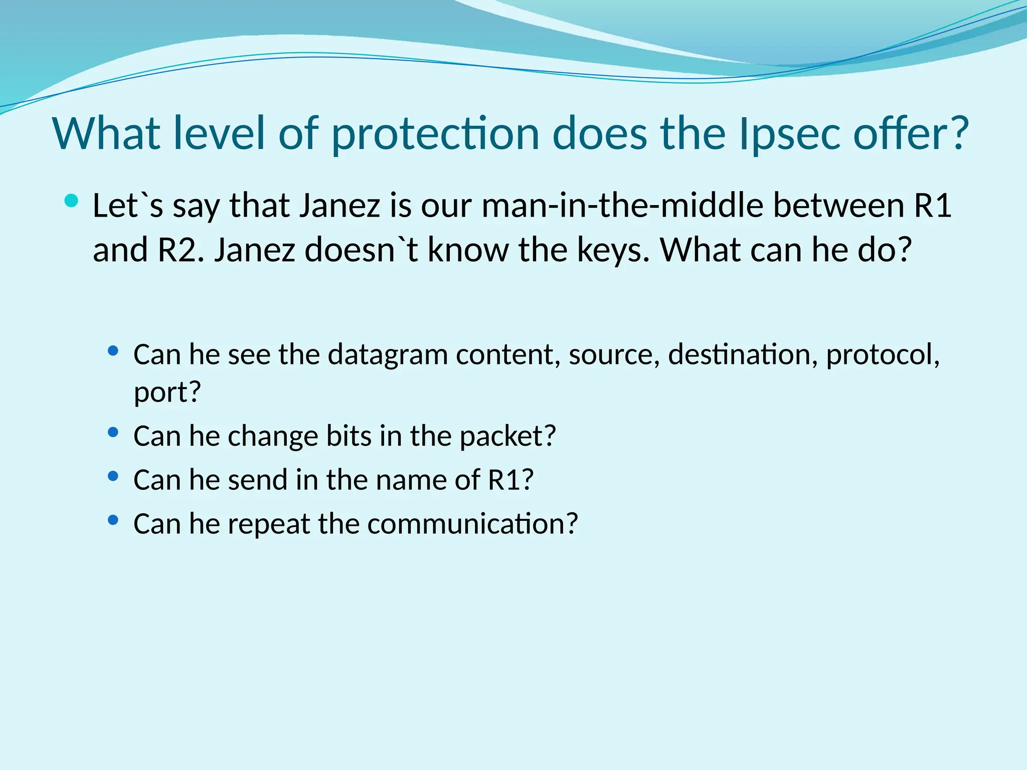 What level of protection does the Ipsec offer?
 Let`s say that Janez is our man-in-the-middle between R1
and R2. Janez doesn`t know the keys. What can he do?
 Can he see the datagram content, source, destination, protocol,
port?
 Can he change bits in the packet?
 Can he send in the name of R1?
 Can he repeat the communication?
 