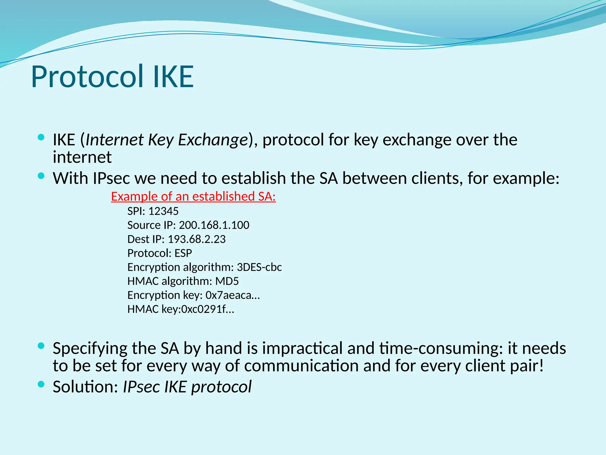 Protocol IKE
 IKE (Internet Key Exchange), protocol for key exchange over the
internet
 With IPsec we need to establish the SA between clients, for example:
Example of an established SA:
SPI: 12345
Source IP: 200.168.1.100
Dest IP: 193.68.2.23
Protocol: ESP
Encryption algorithm: 3DES-cbc
HMAC algorithm: MD5
Encryption key: 0x7aeaca…
HMAC key:0xc0291f…
 Specifying the SA by hand is impractical and time-consuming: it needs
to be set for every way of communication and for every client pair!
 Solution: IPsec IKE protocol
 