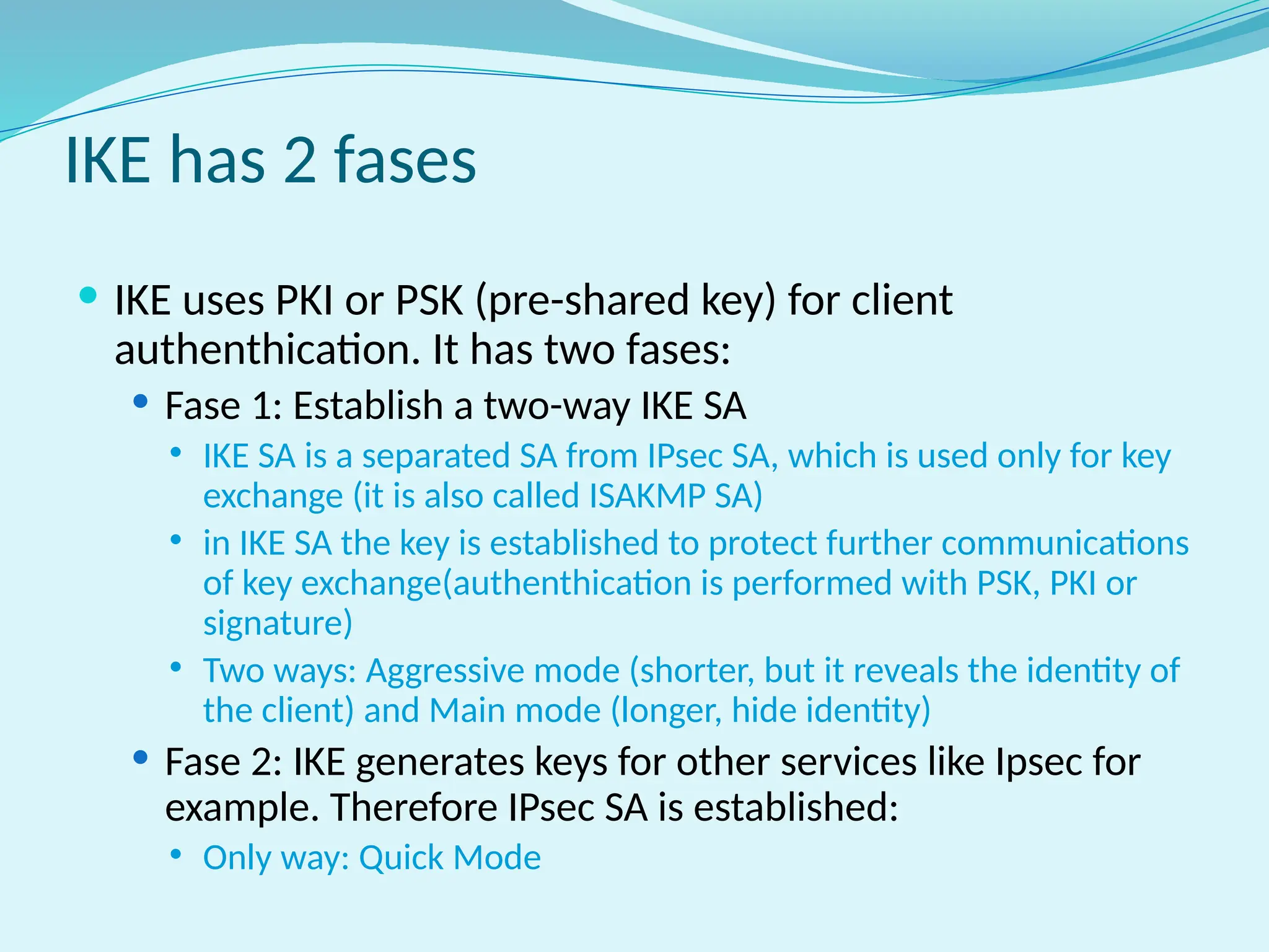 IKE has 2 fases
 IKE uses PKI or PSK (pre-shared key) for client
authenthication. It has two fases:
 Fase 1: Establish a two-way IKE SA
 IKE SA is a separated SA from IPsec SA, which is used only for key
exchange (it is also called ISAKMP SA)
 in IKE SA the key is established to protect further communications
of key exchange(authenthication is performed with PSK, PKI or
signature)
 Two ways: Aggressive mode (shorter, but it reveals the identity of
the client) and Main mode (longer, hide identity)
 Fase 2: IKE generates keys for other services like Ipsec for
example. Therefore IPsec SA is established:
 Only way: Quick Mode
 