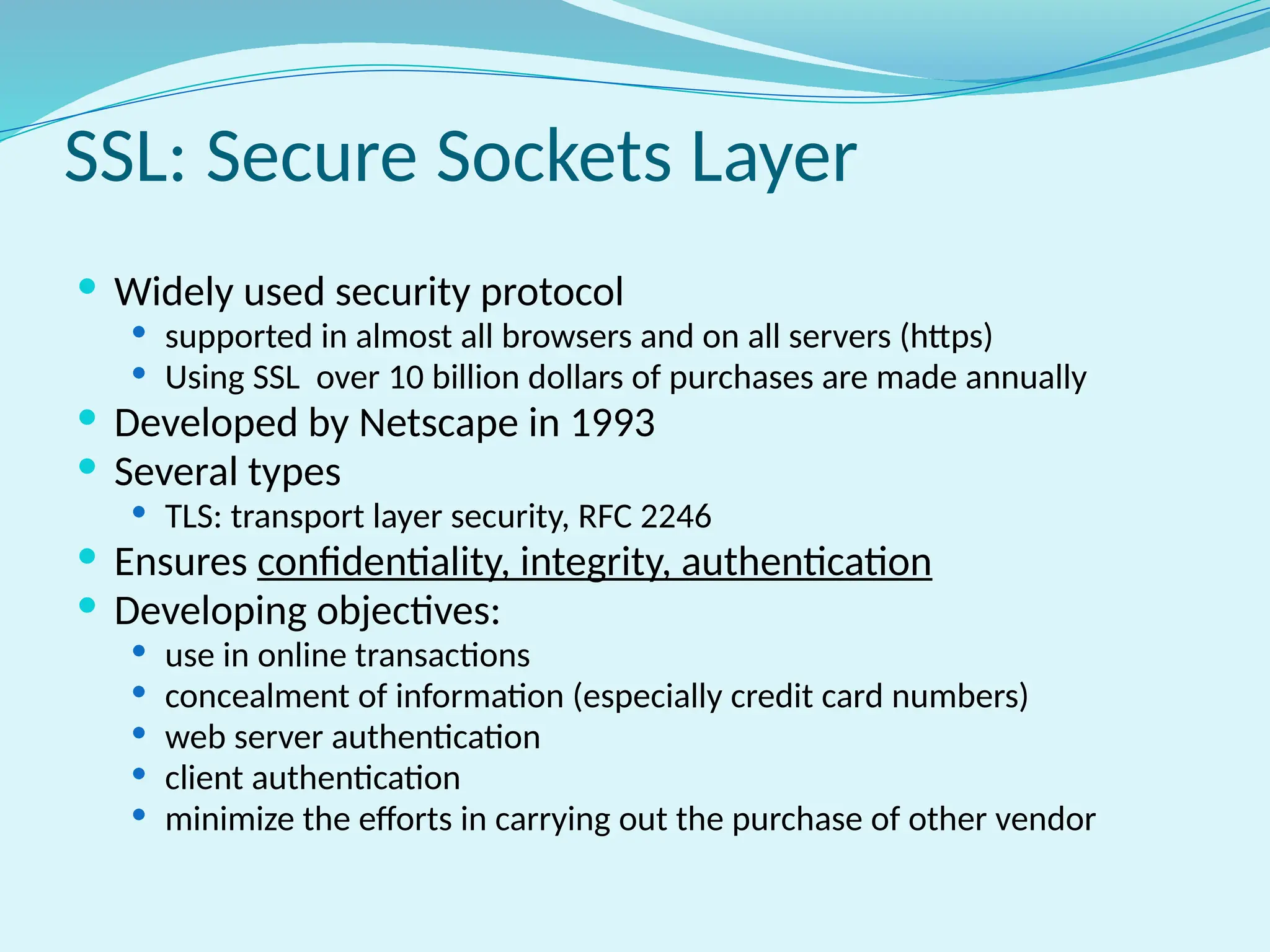  Widely used security protocol
 supported in almost all browsers and on all servers (https)
 Using SSL over 10 billion dollars of purchases are made annually
 Developed by Netscape in 1993
 Several types
 TLS: transport layer security, RFC 2246
 Ensures confidentiality, integrity, authentication
 Developing objectives:
 use in online transactions
 concealment of information (especially credit card numbers)
 web server authentication
 client authentication
 minimize the efforts in carrying out the purchase of other vendor
SSL: Secure Sockets Layer
 