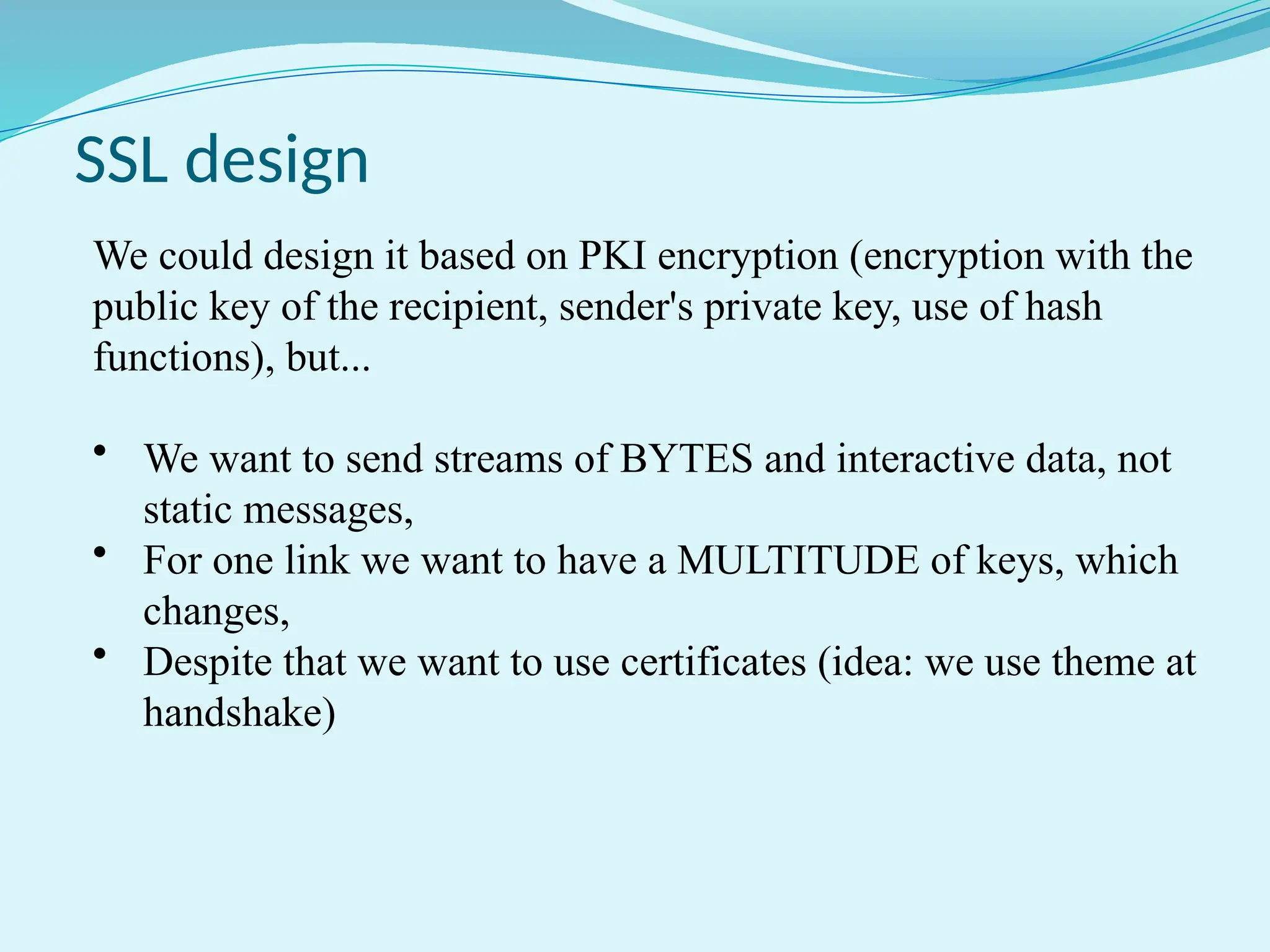 SSL design
We could design it based on PKI encryption (encryption with the
public key of the recipient, sender's private key, use of hash
functions), but...
• We want to send streams of BYTES and interactive data, not
static messages,
• For one link we want to have a MULTITUDE of keys, which
changes,
• Despite that we want to use certificates (idea: we use theme at
handshake)
 
