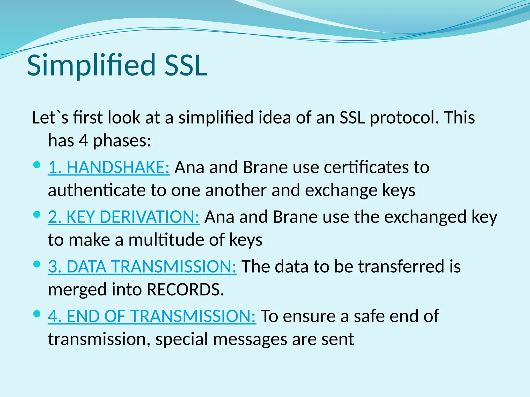 Simplified SSL
Let`s first look at a simplified idea of an SSL protocol. This
has 4 phases:
 1. HANDSHAKE: Ana and Brane use certificates to
authenticate to one another and exchange keys
 2. KEY DERIVATION: Ana and Brane use the exchanged key
to make a multitude of keys
 3. DATA TRANSMISSION: The data to be transferred is
merged into RECORDS.
 4. END OF TRANSMISSION: To ensure a safe end of
transmission, special messages are sent
 