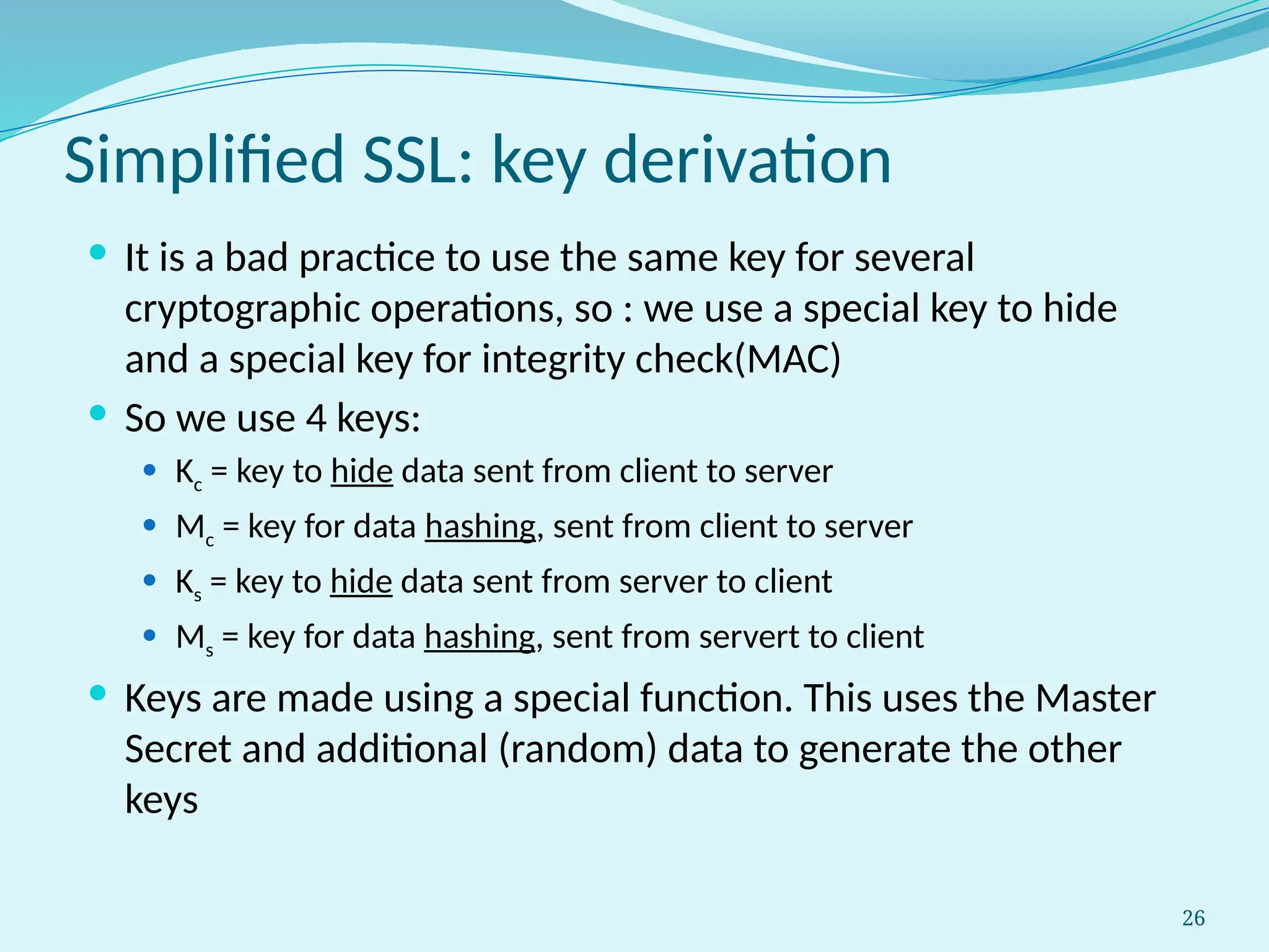 26
Simplified SSL: key derivation
 It is a bad practice to use the same key for several
cryptographic operations, so : we use a special key to hide
and a special key for integrity check(MAC)
 So we use 4 keys:
 Kc = key to hide data sent from client to server
 Mc = key for data hashing, sent from client to server
 Ks = key to hide data sent from server to client
 Ms = key for data hashing, sent from servert to client
 Keys are made using a special function. This uses the Master
Secret and additional (random) data to generate the other
keys
 