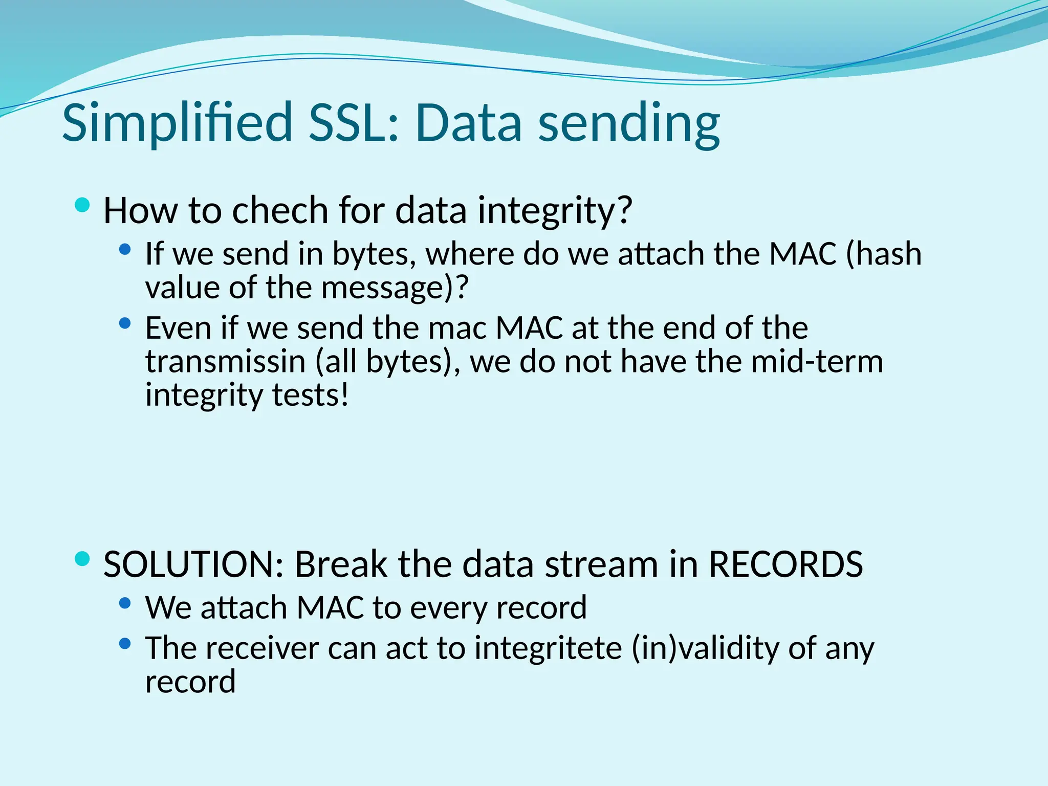 Simplified SSL: Data sending
 How to chech for data integrity?
 If we send in bytes, where do we attach the MAC (hash
value of the message)?
 Even if we send the mac MAC at the end of the
transmissin (all bytes), we do not have the mid-term
integrity tests!
 SOLUTION: Break the data stream in RECORDS
 We attach MAC to every record
 The receiver can act to integritete (in)validity of any
record
 