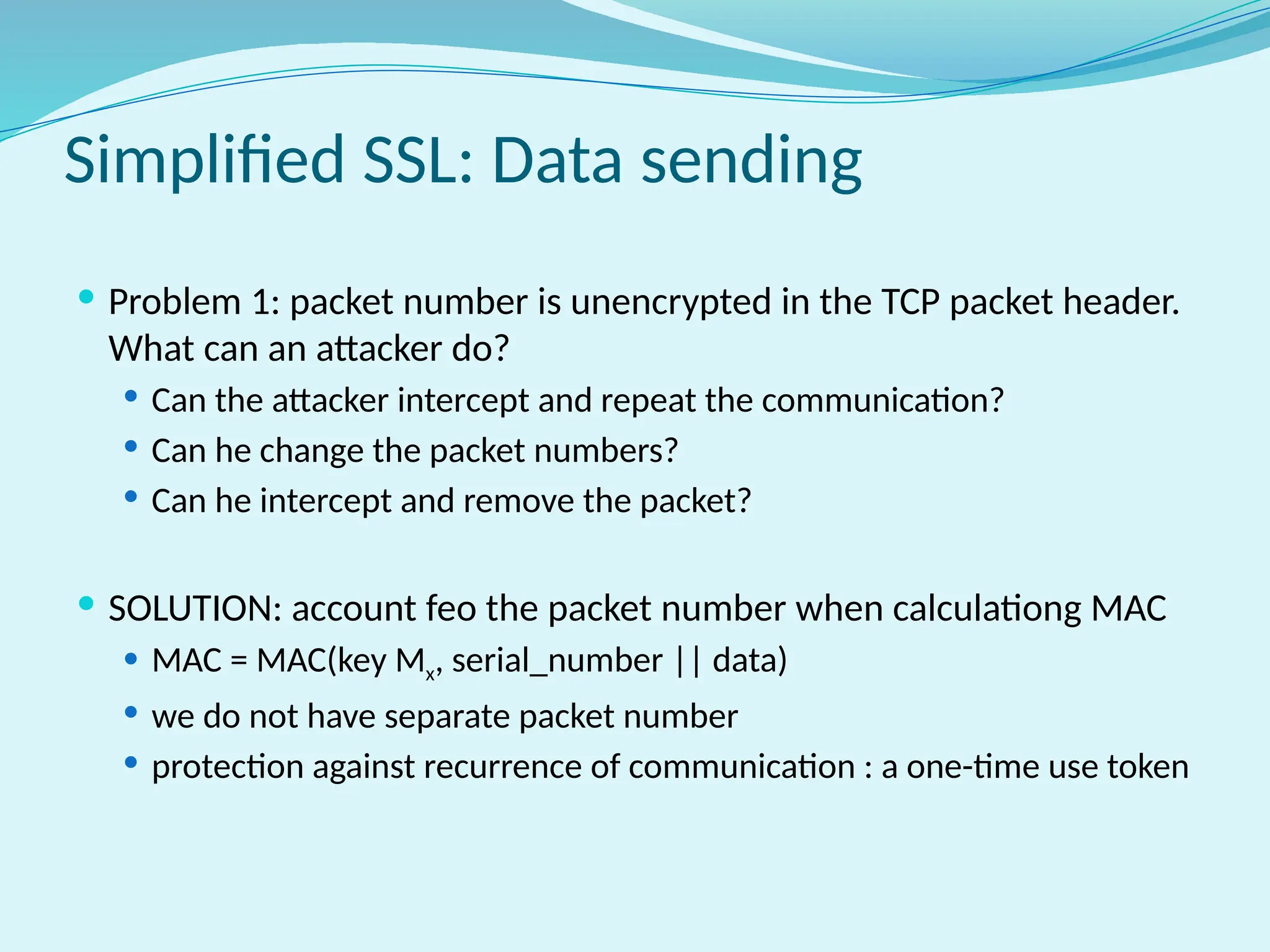 Simplified SSL: Data sending
 Problem 1: packet number is unencrypted in the TCP packet header.
What can an attacker do?
 Can the attacker intercept and repeat the communication?
 Can he change the packet numbers?
 Can he intercept and remove the packet?
 SOLUTION: account feo the packet number when calculationg MAC
 MAC = MAC(key Mx, serial_number || data)
 we do not have separate packet number
 protection against recurrence of communication : a one-time use token
 