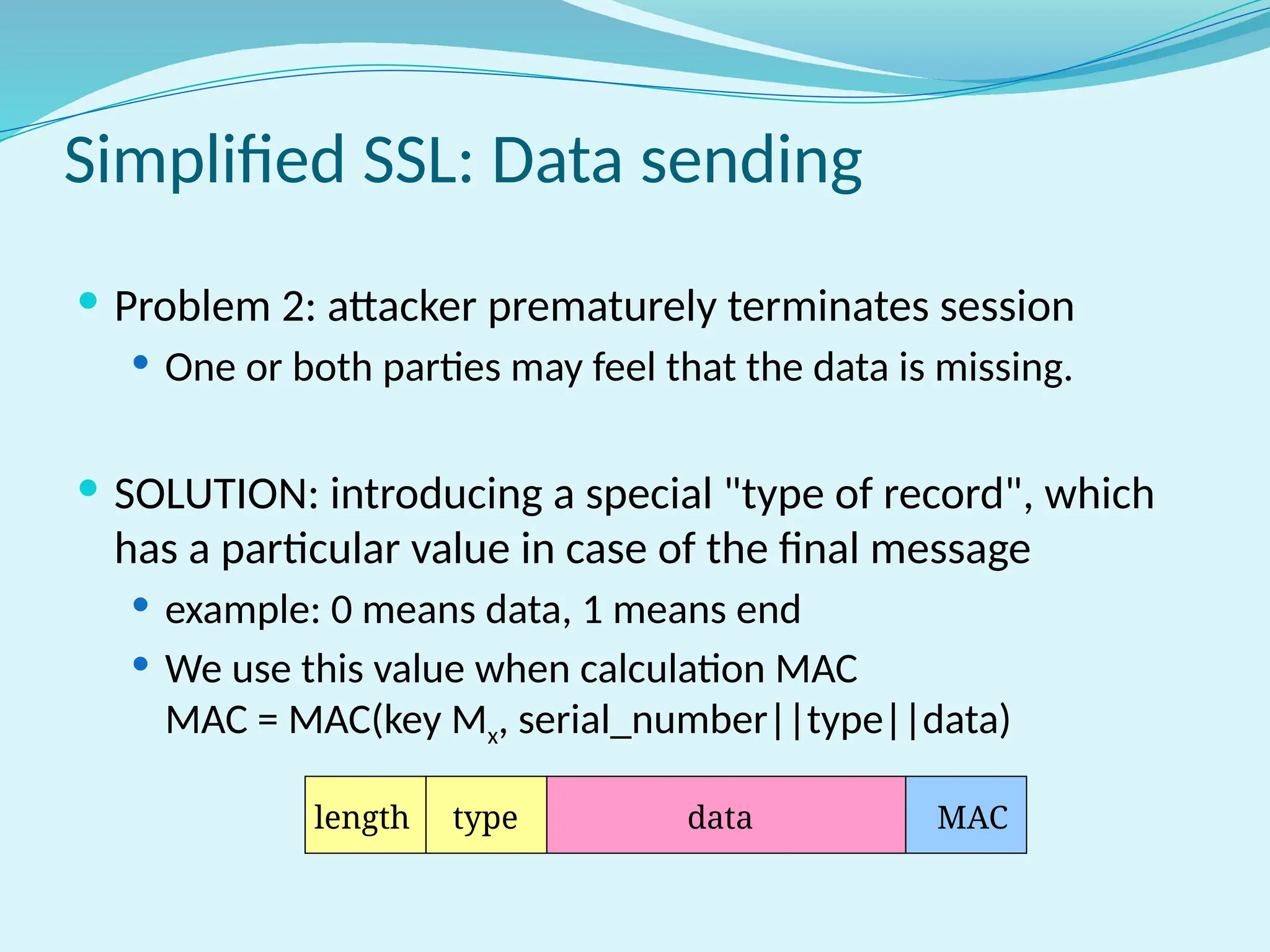 Simplified SSL: Data sending
 Problem 2: attacker prematurely terminates session
 One or both parties may feel that the data is missing.
 SOLUTION: introducing a special "type of record", which
has a particular value in case of the final message
 example: 0 means data, 1 means end
 We use this value when calculation MAC
MAC = MAC(key Mx, serial_number||type||data)
length type data MAC
 